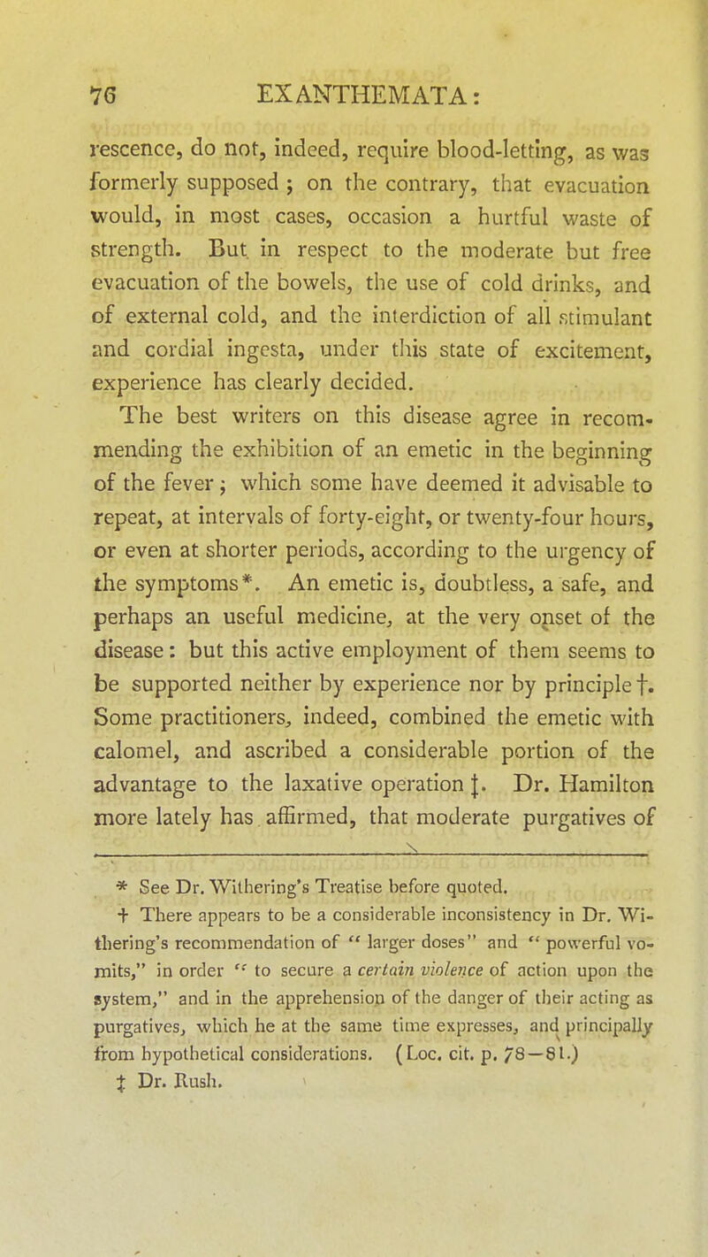 rescence, do not, indeed, require blood-letting, as was formerly supposed ; on the contrary, that evacuation would, in most cases, occasion a hurtful waste of strength. But. in respect to the moderate but free evacuation of the bowels, the use of cold drinks, and of external cold, and the interdiction of all stimulant and cordial ingesta, under tliis state of excitement, experience has clearly decided. The best writers on this disease agree in recom- mending the exhibition of an emetic in the beginning of the fever j which some have deemed it advisable to repeat, at intervals of forty-eight, or twenty-four hours, or even at shorter periods, according to the urgency of the symptoms*. An emetic is, doubtless, a safe, and perhaps an useful medicine, at the very opset of the disease: but this active employment of them seems to be supported neither by experience nor by principle f. Some practitioners^, indeed, combined the emetic with calomel, and ascribed a considerable portion of the advantage to the laxative operation J. Dr. Hamilton more lately has alErmed, that moderate purgatives of * See Dr. Withering's Treatise before quoted. + There appears to be a considerable inconsistency in Dr. Wi- thering's recommendation of  larger doses and  powerful vo- mits, in order to secure a certain violence of action upon the system, and in the apprehension of the danger of their acting as purgatives, which he at the same time expresses, and principally from hypothetical considerations. (Log. cit. p. 78 — 81.) X Dr. Rush.