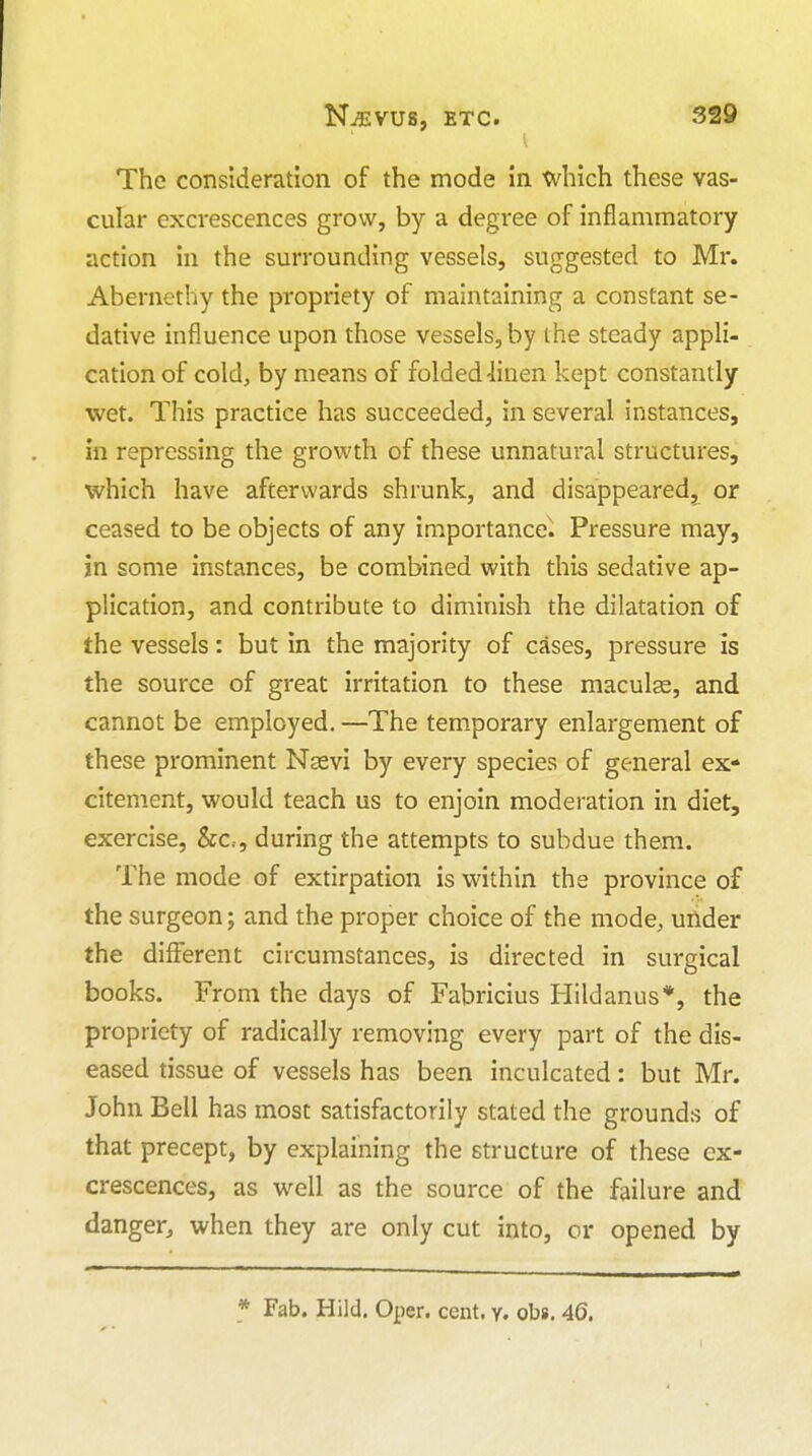 The consideration of the mode in which these vas- cular excrescences grow, by a degree of inflammatory action in the surrounding vessels, suggested to Mr. Aberncthy the propriety of maintaining a constant se- dative influence upon those vessels, by the steady appli- cation of cold, by means of folded 4inen kept constantly wet. This practice has succeeded, in several instances, in repressing the growth of these unnatural structures, which have afterwards shrunk, and disappeared,^ or ceased to be objects of any importance^. Pressure may, in some instances, be combined with this sedative ap- plication, and contribute to diminish the dilatation of the vessels: but in the majority of cases, pressure is the source of great irritation to these maculae, and cannot be employed. —The temporary enlargement of these prominent Nsevi by every species of general ex- citement, would teach us to enjoin moderation in diet, exercise, &c,, during the attempts to subdue them. The mode of extirpation is within the province of the surgeon; and the proper choice of the mode, under the different circumstances, is directed in surgical books. From the days of Fabricius Hildanus*, the propriety of radically removing every part of the dis- eased tissue of vessels has been inculcated: but Mr. John Bell has most satisfactorily stated the grounds of that precept, by explaining the structure of these ex- crescences, as well as the source of the failure and danger, when they are only cut into, or opened by * Fab. Hild. Oper. cent. y. obs. 4(5.