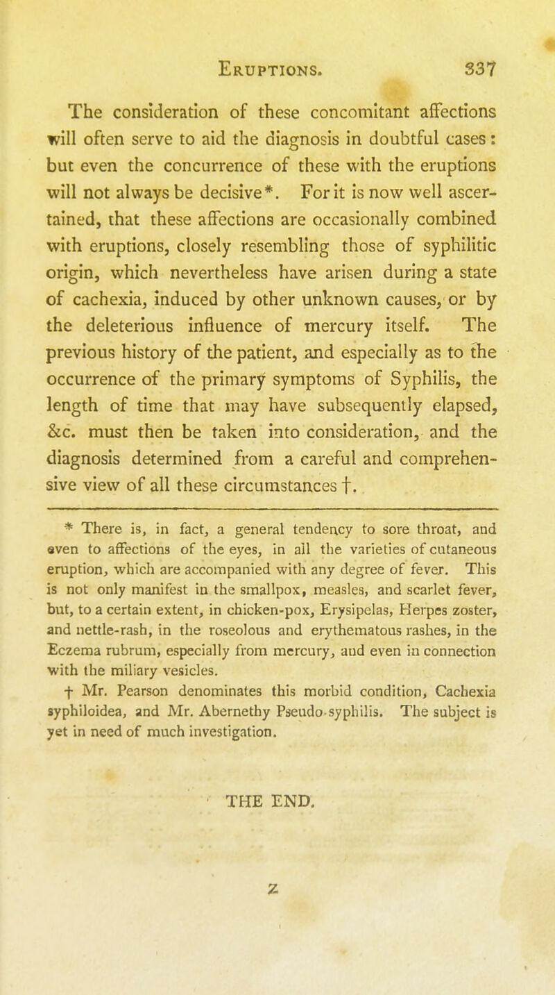 The consideration of these concomitant affections will often serve to aid the diagnosis in doubtful cases: but even the concurrence of these with the eruptions will not always be decisive*. For it is now well ascer- tained, that these affections are occasionally combined with eruptions, closely resembling those of syphilitic origin, which nevertheless have arisen during a state of cachexia, induced by other unknown causes, or by the deleterious influence of mercury itself. The previous history of the patient, and especially as to the occurrence of the primary symptoms of Syphilis, the length of time that may have subsequently elapsed, &c. must then be taken into consideration, and the diagnosis determined from a careful and comprehen- sive view of all these circumstances f. * There is, in fact, a general tendency to sore throat, and even to affections of the eyes, in ail the varieties of cutaneous eruption, which are accompanied with any degree of fever. This is not only manifest in the smallpox, measles, and scarlet fever, but, to a certain extent, in chicken-pox. Erysipelas, Herpes zoster, and nettle-rash, in the roseolous and erythematous rashes, in the Eczema rubrum, especially from mercury, aud even in connection with the miliary vesicles. f Mr. Pearson denominates this morbid condition. Cachexia syphiloidea, and Mr. Abernethy Pseudo-syphilis. The subject is yet in need of much investigation. THE END.
