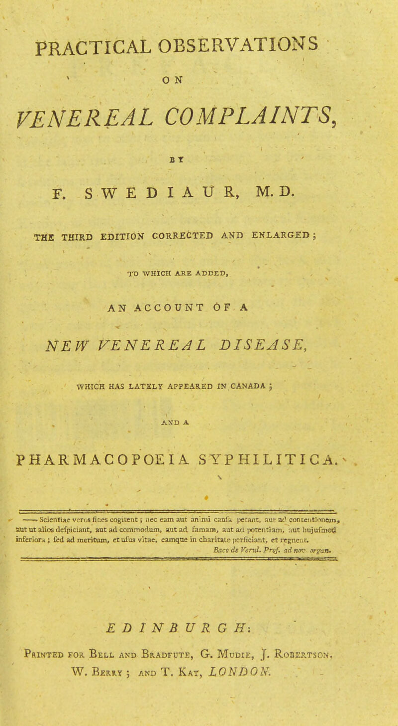 O N VENEREAL COMPLAINTS, BT F. S W E D I A U R, M. D. THE THIRD EDITION CORRECTED AND ENLARGED; TD WHICH ARE ADDED, AN ACCOUNT OF A NEW VENEREAL DISEASE, WHICH HAS LATELY APPEARED IN CANADA J / AXD A PHARMACOPOEIA SYPHILITICA. • Scienfiae veros fines cogitent; nee earn aut an'nii canln petant, aut at'conteiitionein» aut nt alios defpiciant, aut ad commodum, aut ad faraam, aut ati potentiam, aut hujufmod inferiors ; fed ad meritum, etnlus vitae, eamqne in charitale iierficiant, ct regncnt Baco de Vend. Prof, ad nov oryan. EDINBURGH: Printed for. Bell and Bradfute, G. Mudie, J. Robep.tson, W. Berry ; and T. Kay, LONDON.