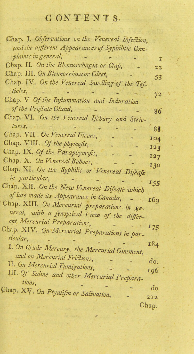 C ON TENTS. I Chap. I, Qbfervatiofis on the Venereal IhfeSiion, (ind the different appearances' of Syphilitic Com- plaints in general^ - , . Chap. II. On the Blennorrhagia or Clap, - 22 Chap. III. On Bknnorrhoea or Gleet, _ Chap. ly. On the Venereal Swelling of the Tef- ticles, - - _ - - 72 Chap. V Of the Inflammation and Induration of the Proflate Gland, - _ _ Chap. VI. On the Venereal Ifchury and Stric- tures, r - ^ - _ '88 Chap. VII On Venereal Ulcers, - _ jo. Chap. Vm. Of the phymofls, . - 12? Chap. IX. Of the Paraphymojis, Chap. X. On Venereal Buboes, Chap. XI. On the Syphilis or Venereal Difeafe in particvlar, _ ^ _ Chap. XII. On the New Venereal Difeafe which of late made its Appearance in Canada, - i6q ■ Chap. XIII. On Mercurial preparations in ge. neral, with a fynoptical View of the differ, ent Mercurial Preparations, Chap. XIV. On Mercurial Preparat'ions in par. ticular, _ _ _ I. On Crude Mercury, the Mercurial Ointment ^'^'^ and on Mercurial Friaions, _ - ' do II. On Mercurial Fumigations, - . HI. Of Saline and oth,er Mercurial Prebara- ^ tions, _ Chap. xy. On Ftyalifm or 'salivmim, ^f° Chap. 127 130 ^55