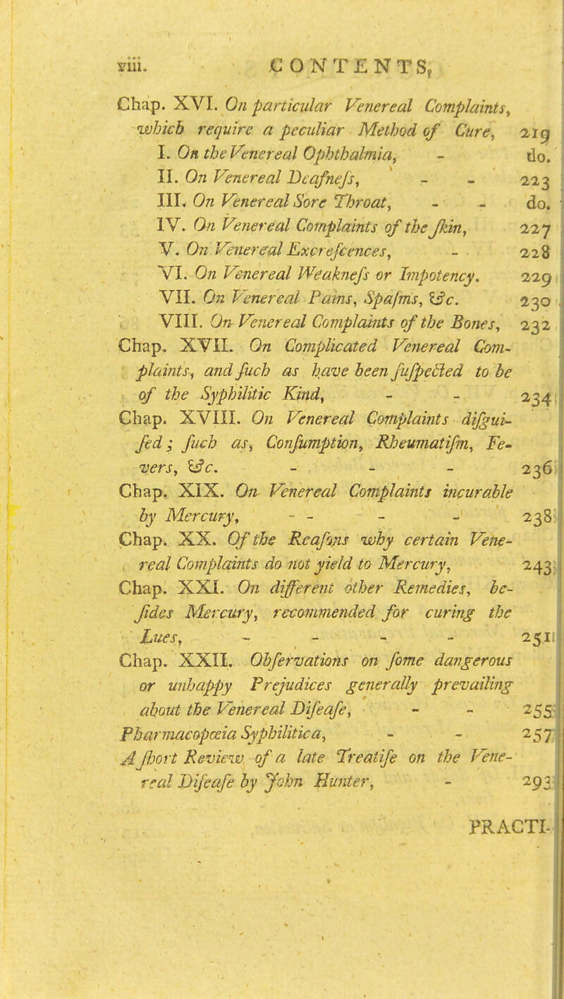 Cha^. X.YI. On particular Venereal Complaints, which require a peculiar Method of Cure, 219 \. On the Venereal Ophthalmia, - do. II. On Venereal Dcafnejs, - - 223 III. On Venereal Sore Throat, - - do. IV. On Venereal Complaints of the Jkin, ii^j V. On Venereal Excrefcences, - 228 VI. On Venereal Weaknefs or Impotency. VII. On Venereal Pains, Spafms, \3c. 230 VIII. On Venereal Complaints of the Bones, 232 Chap. XVII. On Complicated Venereal Com- plaints, and fuch as have heen fufpetled to be of the Syphilitic Kind, - - 2341 Chap. XVIII. On Venereal Complaints dijgui- fed I fuch as, Confumption, Rheumatifm, Fe- 'Vers, l^c. - 236'' Chap, XIX. On Venereal Complaints hicurable by Mercury, - - - - 238^ Chap. XX. Of the Reafins why certain Vene- real Complaints do not yield to Mercury, 243^ Chap, XXI. On different other Remedies, be- fidcj Mercury, recommended for curing the ■ Lues, - - - - 25,11 Chap. XXII. Ohfervations on fame dangerous or unhappy Prejudices generally prevailing about the Venereal Bifeafe, - - 255; Pharmacopoeia Syphilitica, - - 2573 A fhort Review of a late Treatife on the Vene- rccd Bifeafe by John Eu7iter, - 293; PRACTI-;