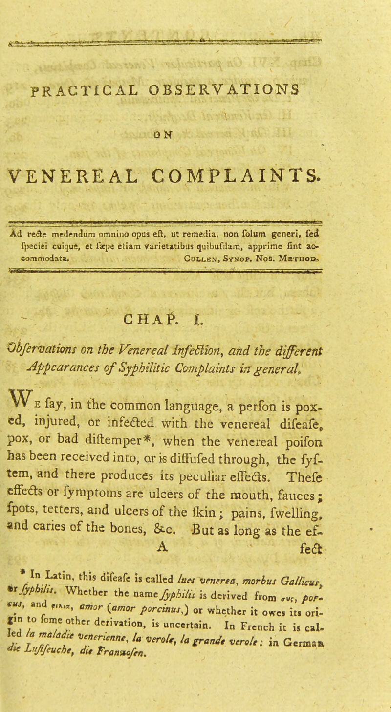 ON VENEREAL COMPLAINTS. Ad rcAe medendum omnino opus eft, ut remedia, non folum generi, fed fpeciei cuique, et fxpe etiam varietatibus quibufdam, apprime fint ao- commodata. Cullen, Synop. Nos. Method, GHA^. L Obfer'vations on the Venereal InfeSiion, and the different Appearances of Syphilitic Complaints in general, W^E fay, in the common language, a perfon is pox- ed, injured, or infedted with the venereal difcafe, pox, or bad diftemper*. when the venereal poifon has been received into, or is difFufed through, the fyf- tem, and there produces its peculiar efFedts. Thefc cffeds or fymptoms are ulcers of the mouth, fauces; fpots, tetters, and ulcers of the (kin; pains, fwelling, and caries of the bones, &c. But as long as the ef- A fedt; • In Latin, this difeafc Is called laet venerea, morbus Gallicur •rfyphUu. Whether the name^^^/„ is derived from f>or. ^S, and amor {amor porcinus,) or whether it owe, it, ori- I-n to feme other derivation, is uncertain. In French it i, cal- kd ia maladu Venerienne, la veroU, la grand, verole: in German du Lujfeuche, du Tran%ofen.