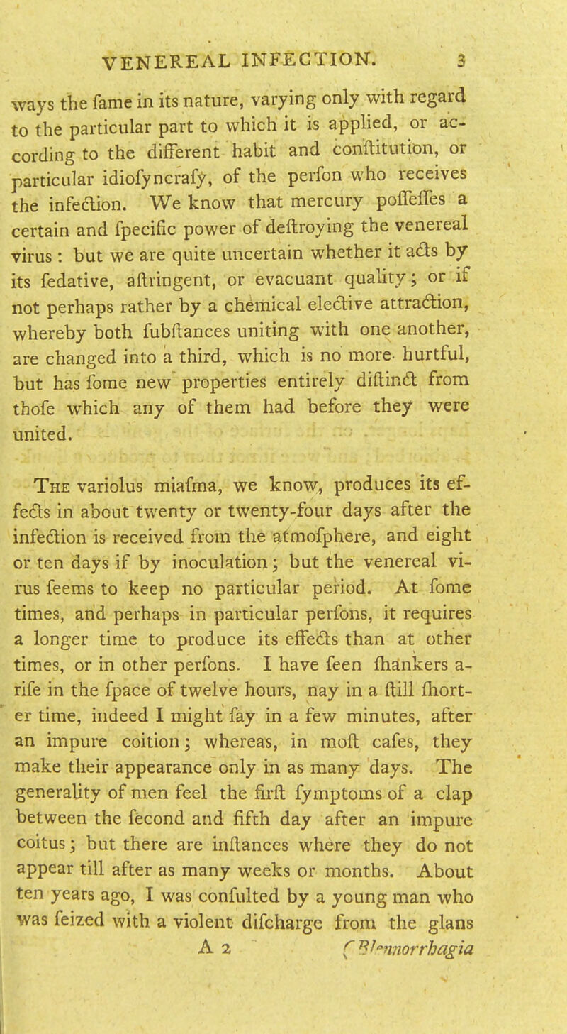 ways the fame in its nature, varying only with regard to the particular part to which it is apphed, or ac- cording to the different habit and conftitution, or particular idiofyncraff, of the perfon who receives the infection. We know that mercury polTeifes a certain and fpecific power of deftroying the venereal virus: but we are quite uncertain whether it ads by its fedative, aftringent, or evacuant quality ; or if not perhaps rather by a chemical eledlive attradion, whereby both fubftances uniting with one another, are changed into a third, which is no more- hurtful, hut has fome new properties entirely diftind from thofe which any of them had before they were united. The variolus miafma, we know, produces its ef- feds in about twenty or twenty-four days after the infedion is received from the atmofphere, and eight or ten days if by inoculation; but the venereal vi- rus feems to keep no particular period. At fome times, and perhaps in particular perfons, it requires a longer time to produce its effeds than at other times, or in other perfons. I have feen lhankers a- rife in the fpace of twelve hours, nay in a ftill fhort- er time, indeed I might fay in a few minutes, after an impure coition; whereas, in moft cafes, they make their appearance only in as many days. The generality of men feel the firft fymptoms of a clap between the fecond and fifth day after an impure coitus; but there are inftances where they do not appear till after as many weeks or months. About ten years ago, I was confulted by a young man who was feized with a violent difcharge from the glans A 2 (^^nnorrhagia