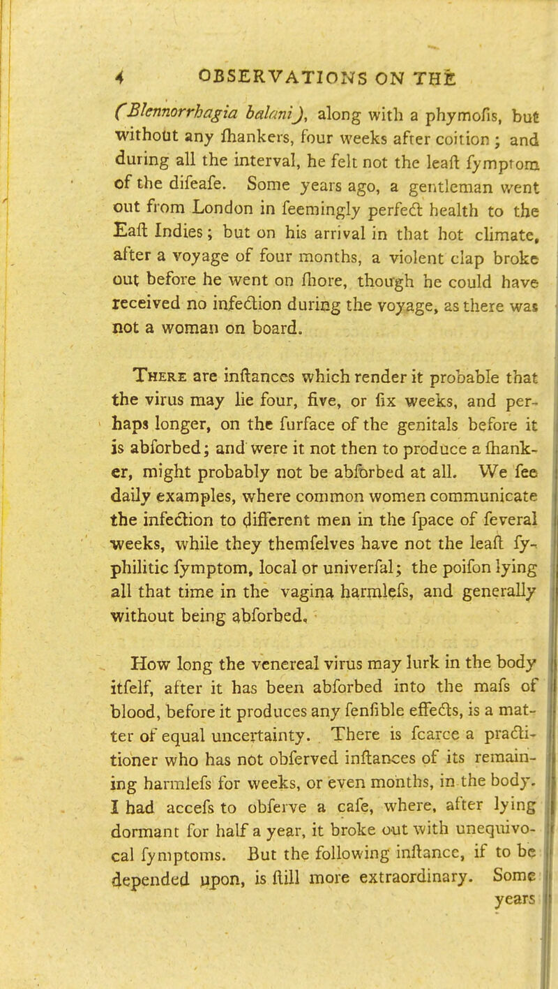 (Bknnorrhagia halaniJ, along with a phymofis, but without any fhankers, four weeks after coition ; and during all the interval, he felt not the leaft fymprom of the difeafe. Some years ago, a geritleman went out from London in feemingly perfed health to the Eaft Indies; but on his arrival in that hot climate, after a voyage of four months, a violent clap broke out before he went on fliore, though he could have received no infedion during the voyage, as there was not a woman on board. There are inftanccs which render it probable that the virus may lie four, five, or fix weeks, and per- haps longer, on the furface of the genitals before it is abforbed; and were it not then to produce a {hank- er, might probably not be ablbrbed at all. We fee daily examples, where common women communicate the infection to different men in the fpace of feveral •weeks, while they themfelves have not the leaft fy-n philitic fymptom, local or univerfal; the poifon lying all that time in the vagina harn:ilefs, and generally without being abforbed. How long the venereal virus may lurk in the body itfelf, after it has been abforbed into the mafs of blood, before it produces any fenfible effeds, is a mat- ter of equal uncertainty. There is fcarce a pradi- tioner who has not obferved inflances of its remain- ing harmlefs for weeks, or ieven months, in the body. I had accefs to obferve a cafe, where, after lying dormant for half a year, it broke out with unequivo- cal fymptoms. But the following inftance, if to be depended vipon, is ftiil more extraordinary. Some year;