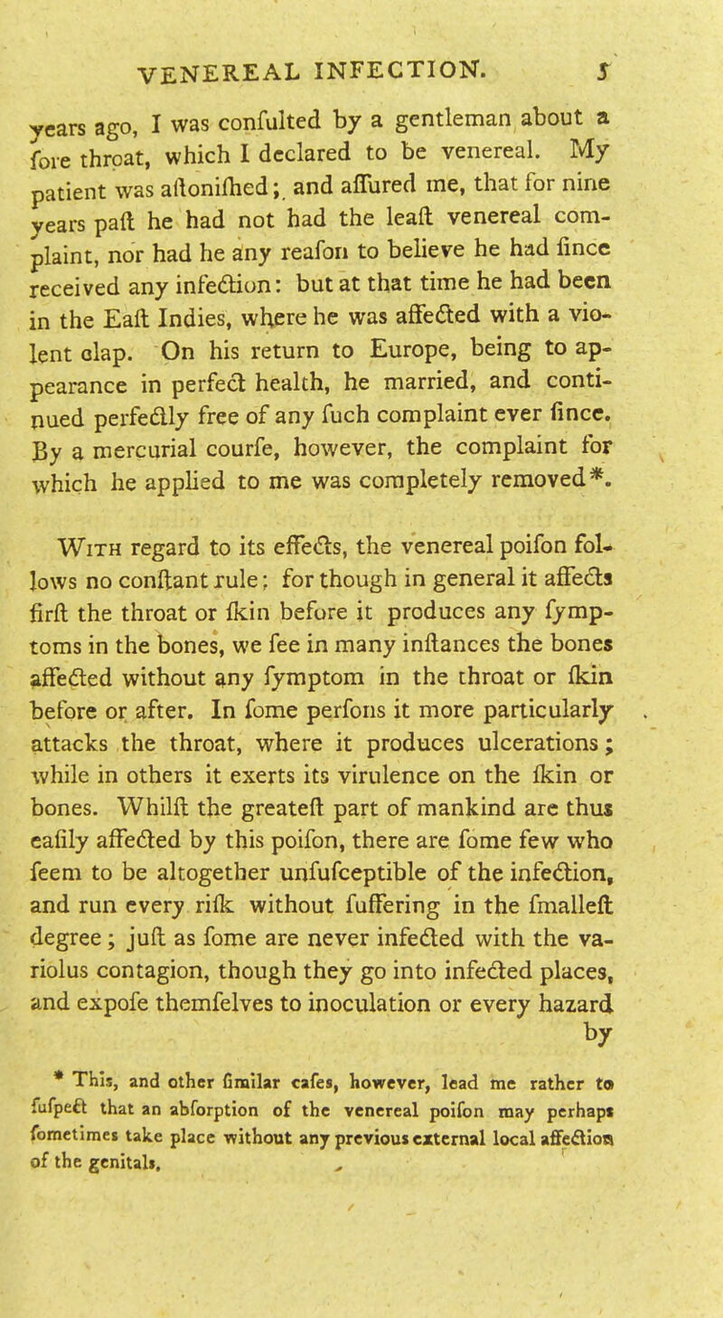 years ago, I was confulted by a gentleman about a fore throat, which I declared to be venereal. My patient was aftonilhed;. and affured me, that for nine years paR he had not had the leaft venereal com- plaint, nor had he any reafon to believe he had fince received any infedion: but at that time he had been in the Eaft Indies, where he was afFeded with a vio- lent clap. On his return to Europe, being to ap- pearance in perfect health, he married, and conti- nued perfedly free of any fuch complaint ever fincc. By a mercurial courfe, however, the complaint for which he applied to me was completely removed*. With regard to its effeds, the venereal poifon fol- lows no conftant rule: for though in general it affeds firft the throat or fKin before jt produces any fymp- toms in the bones, we fee in many inftances the bones affeded without any fymptom in the throat or fkin before or after. In feme perfons it more particularly attacks the throat, where it produces ulcerations; while in others it exerts its virulence on the Ikin or bones. Whilft the greateft part of mankind arc thus cafily affeded by this poifon, there are fome few who feem to be altogether unfufceptible of the infedion, and run every rilk without fufFering in the fmallefi: degree; juft as fome are never infeded with the va- riolus contagion, though they go into infeded places, and expofe themfelves to inoculation or every hazard by * This, and other fimilar cafes, however, lead me rather to fufpeft that an abforption of the venereal poifon may pcrhapt fometimes take place •without any previous external local aflfe£lioa of the genitals.