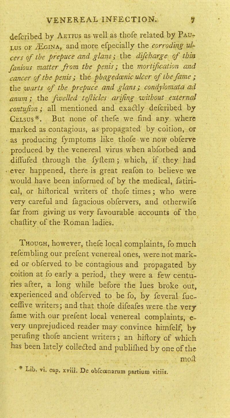 I VENEREAL INFECTION. 9 defcribed by Aetius as well as thofe related by Pau- Lus OF MciNA, and more efpecially the corroding ul cers of the prepuce and glans; the difcharge of thin famous matter from the penis; the mortif cation and cancer of the penis; the ^hagedce?iic ulcer of the fame ; the warts of the prepuce and glans; condylomata ad anum; the fwelled teflicles arifing without external contufion; all mentioned and exactly defcribed by Celsus*. But none of thefe we find any where marked as contagious, as propagated by coition, or as producing fymptoms like thofe we now obferve produced by the venereal virus when abforbed and diffufed through the fyftem; which, if they had • ever happened, there is great reafon to believe we would have been informed of by the medical, fatiri- cal, or hiftorical writers of thofe times; who were very careful and fagacious obfervers, and otherwife far from giving us very favourable accounts of the chaftity of the Roman ladies. Though, however, thefe local complaints, fo much refembhng our prefent venereal ones, were not mark- ed or obferved to be contagious and propagated by coition at fo early a period, they were a few centu- ries after, a long while before the lues broke out, experienced and obferved to be fo, by feveral fuc- ceffive writers; and that thofe difeafes were the very fame with our prefent local venereal complaints, e- very unprejudiced reader may convince himfelf, by pcrufing thofe ancient writers; an hiftory of which has been lately coUeded and publifhed by one of the moH