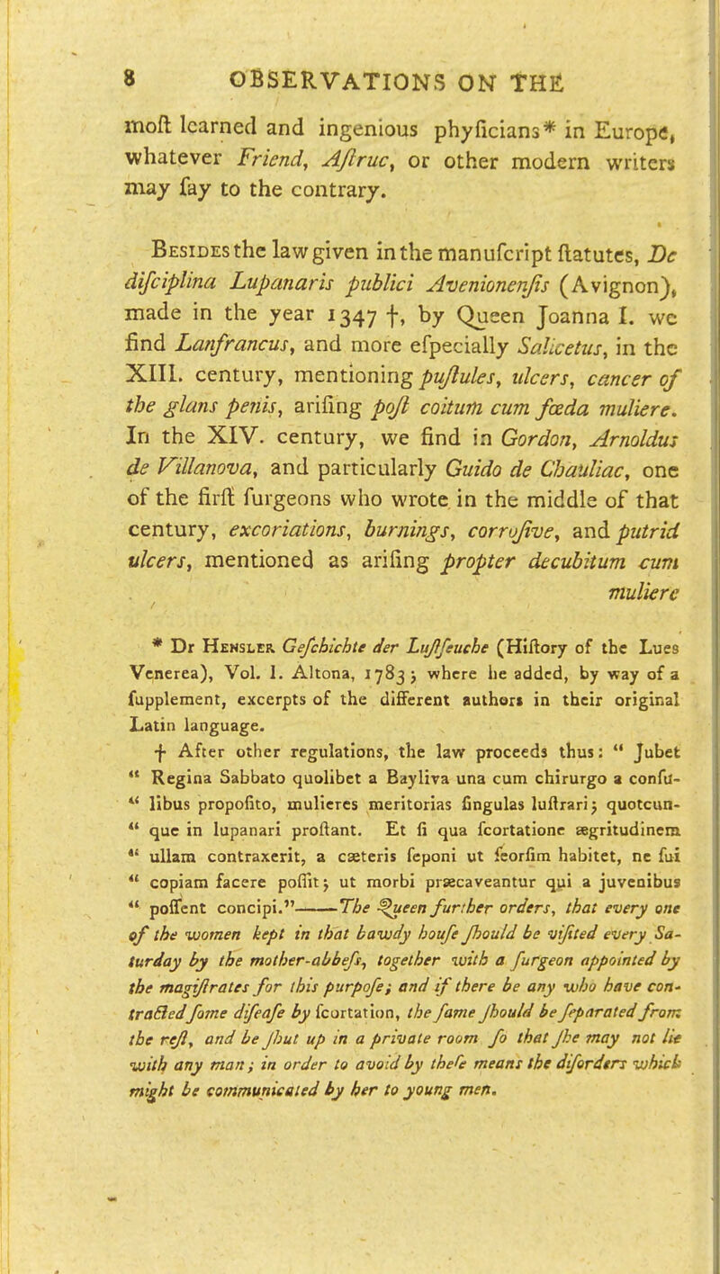 moft learned and ingenious phyficians* in Europe, whatever Friend, A/lruc, or other modern writers may fay to the contrary. Besides the law given in the manufcript flatutes, De difciplina Lupanaris publici Avenionenjis (Avignon), made in the year 1347 f, by Queen Joanna I. we find Lanfrancus, and more efpecially SaUcetus, in the XIII. century, mcntiomug pujlules, ulcers, cancer of the glans penis, arifing pojl coitwn cum fceda muliere. In the XIV. century, we find in Gordon, Arnoldus de Villanova, and particularly Guido de Chauliac, one of the firlt furgeons who wrote in the middle of that century, excoriations, burnings, corrojive, and putrid ulcers, mentioned as arifing propter decubitum cuvi muliere * Dr Hensler. Gefchichte der LuJIfeuche (Hiftory of the Lues Venerea), Vol. 1. Altona, 1783 j where he added, by way of a fupplement, excerpts of the different authors ia their original Latin language. •}• After other regulations, the law proceeds thus:  Jubet ** Regina Sabbato quolibet a Bayliva una cunn chirurgo a confa- libus propofito, mulieres meritorias fingulas luftrari) quotcun-  que in lupanari proftant. Et fi qua fcortationc segritudinem *' uUam contraxerit, a cseteris feponi ut feorfim habitet, nc fui  copiam facere poflitj ut morbi praecaveantur qyi a juvenibus  poffcnt concipi. The ^een further orders, that every one of the women kept in that bawdy houfe fiould be vijited every Sa- turday by the mother-abbefs, together with a furgeon appointed by the magijlrates for this purpofe; and if there be any who have con- traBedfame difeafe by fcortation, the fame Jhould be feparated from the reft, and be Jhut up in a private room fo that Jke may not lie with any man; in order to avoid by thefe means the difordtrs whicb might be communicated by her to young men.