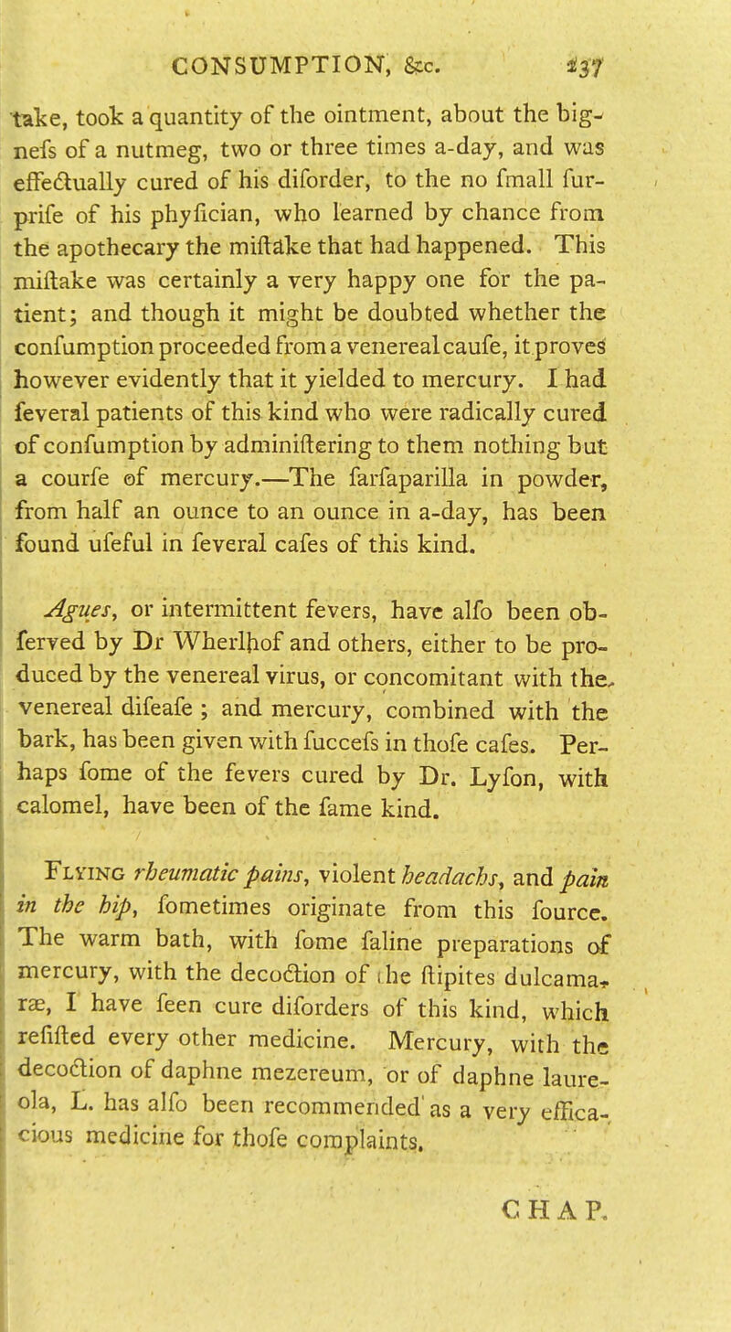 CONSUMPTION, &c. take, took a quantity of the ointment, about the big^ nefs of a nutmeg, two or three times a-daj, and was effedually cured of his diforder, to the no fmall fur- prife of his phyfician, who learned by chance from the apothecary the miftdke that had happened. This i miftake was certainly a very happy one for the pa- tient; and though it might be doubted whether the confumption proceeded from a venereal caufe, it proved however evidently that it yielded to mercury. I had feveral patients of this kind who were radically cured of confumption by adminiftering to them nothing but a courfe of mercury.—The farfaparilla in powder, from half an ounce to an ounce in a-day, has been found ufeful in feveral cafes of this kind. Agues, or intermittent fevers, have alfo been ob- ferved by Dr Wherlhof and others, either to be pro- duced by the venereal virus, or concomitant with the. ,. venereal difeafe ; and mercury, combined with the bark, has been given with fuccefs in thofe cafes. Per- haps fome of the fevers cured by Dr. Lyfon, with calomel, have been of the fame kind. j Flying rheumatic pains, ylol^ntbeadachs, and pain in the hip, fometimes originate from this fourcc. \ The warm bath, with fome laline preparations of , mercury, with the decodion of (he ftipites dulcama* , rae, I have feen cure diforders of this kind, which refilled every other medicine. Mercury, with the [ decodlion of daphne mezereum, or of daphne laure- t ola, L. has alfo been recommended'as a very e/Eca- I cious medicine for thofe complaints. CHAP. I I