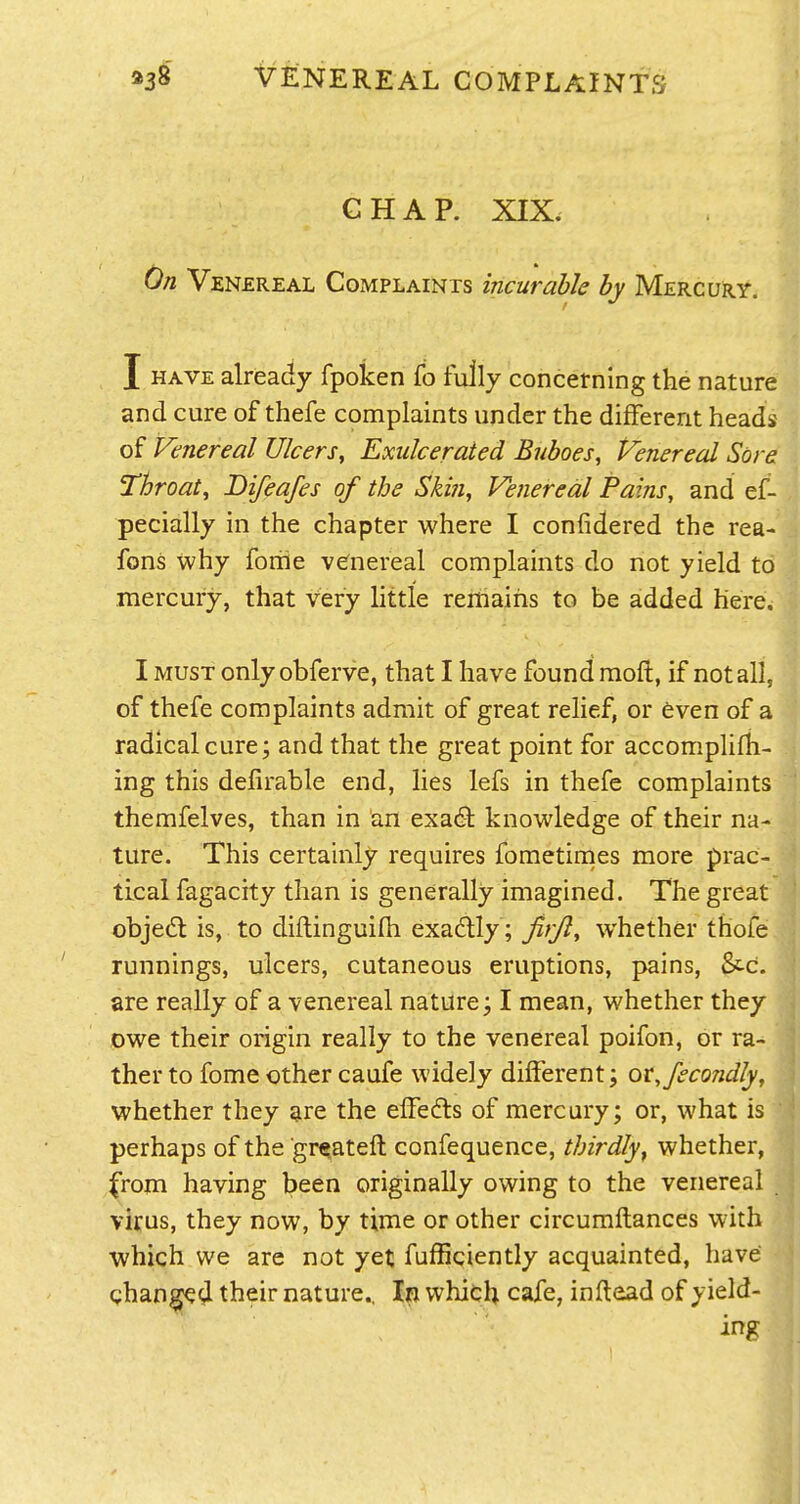 GHAP. XIX. On Venereal Complaints incurable by Mercury. I HAVE already fpoken fo fully concetnlng the nature and cure of thefe complaints under the different heads of Venereal Ulcers, Exidcerated Buboes, Venereal Sore Throat, Difeafes of the Ski?i, Venereal Pains, and ef- pecially in the chapter where I confidered the rea- fons why foiiie venereal complaints do not yield to mercury, that very little remains to be added here. I MUST only obferve, that I have found moft, if not all, of thefe complaints admit of great relief, or even of a radical cure; and that the great point for accomplifh- ing this delirable end, lies lefs in thefe complaints themfelves, than in an exa6l knowledge of their na- ture. This certainly requires fometirnes more prac- tical fagacity than is generally imagined. The great objed is, to diflinguifh exadlly; Jifjl, whether thofe runnings, ulcers, cutaneous eruptions, pains, &c. are really of a venereal nature; I mean, whether they owe their origin really to the venereal poifon, or ra- ther to fome other caufe widely different; or, fecondly, whether they are the effefls of mercury; or, what is perhaps of the gr^ateft confequence, thirdly, whether, from having been originally owing to the venereal virus, they now, by time or other circumftances with which we are not yet fuffigiently acquainted, have channel their nature.. In which cafe, inftead of yield- ing