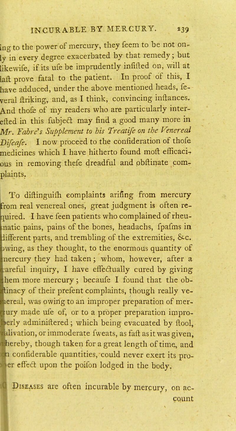 ing to the power of mercury, they feem to be not on- ly in every degree exacerbated by that remedy; but Likewife, if its ufe be imprudently infifted on, will at laft prove fatal to the patient. In proof of this, I have adduced, under the above mentioned heads, fe- veral ftriking, and, as I think, convincing inftances. And thofe of my readers who are particularly inter- efted in this fubjedl may find a good many more in Mr. Fabre's Supplement to his Treatife on the Venereal Difeafe. I now proceed to the confideration of thofe medicines which I have hitherto found moil efficaci-r ous in removing thefe dreadful and pbftinate com- plaints. I To diftinguifh complaints ariiing from mercury From real venereal ones, great judgment is often re- quired. I have feen patients who complained of rheu- =natic pains, pains of the bones, headachs, fpafms in iifferent parts, and trembling of the extremities, &.c. jwing, as they thought, to the enormous quantity of Tiercury they had taken; whom, however, after a :areful inquiry, I have efFedually cured by giving hem more mercury; becaufe I found that the ob- Unacy of their prefent complaints, though really ve- lereal, was owing to an improper preparation of mer- ;ury made ufe of, or to a proper preparation impro- perly adminiftered; which being evacuated by ftool, ■ilivation, or immoderate fweats, as faft as it was given, ■lereby, though taken for a great length of time, and HI confiderable quantities, could never exert its pro- Her effect upon the poifon lodged in the body. ■ Diseases are often incurable by mercury, on ac- ■ count