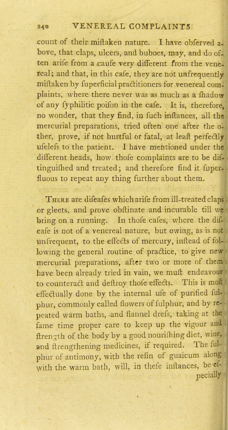 count of their miftaken nature. I have obferved a- bove, that claps, ulcers, and buboes, may, and do of- ten arife from a ,caufe very different from the vene- real; and that, in this cafe, they are not unfrequently miftaken by fuperficial praftitioners for venereal com- plaints, where there never was as much as a fhadow of any fyphilitic poifon in the cafe. It is, therefore, no wonder, that they find, in fuch inftances, all the mercurial preparations, tried often one after the o- ther, prove, if not hurtful or fatal, at leaft perfectly ufelefs to the patient. I have mentioned under the different heads, how thofe complaints are to be dif- tinguifhed and treated; and therefore find it fuper- fluous to repeat any thing further about them. There are difeafes which arife from ill-treated claps ,cr gleets, and prove obftinate and incurable till v/e bring on a running. In thofe cafes, where the dif- eafe is not of a venereal nature, but owing, as is not yinfrequent, to the effe£ls of mercury, inftead of fol- lowing the general routine of pradlice, to give new mercurial preparations, after two or more of them have been already tried in vain, we muft endeavour to counteract and deftroy thofe effedls. This is moft effectually done by the internal ufe of purified ful- phur, commonly called flowers of fulphur, and by re- peated warm baths, and flannel drefs, taking at the fame time proper care to keep up the vigour and ftren,':^th of the body by a goodnourifliing diet, wine, and ftrengthening medicines, if required. The ful- phur of antimony, with the refin of guaicum along with the warm bath, will, in thefe inftances, be cf- pecially II