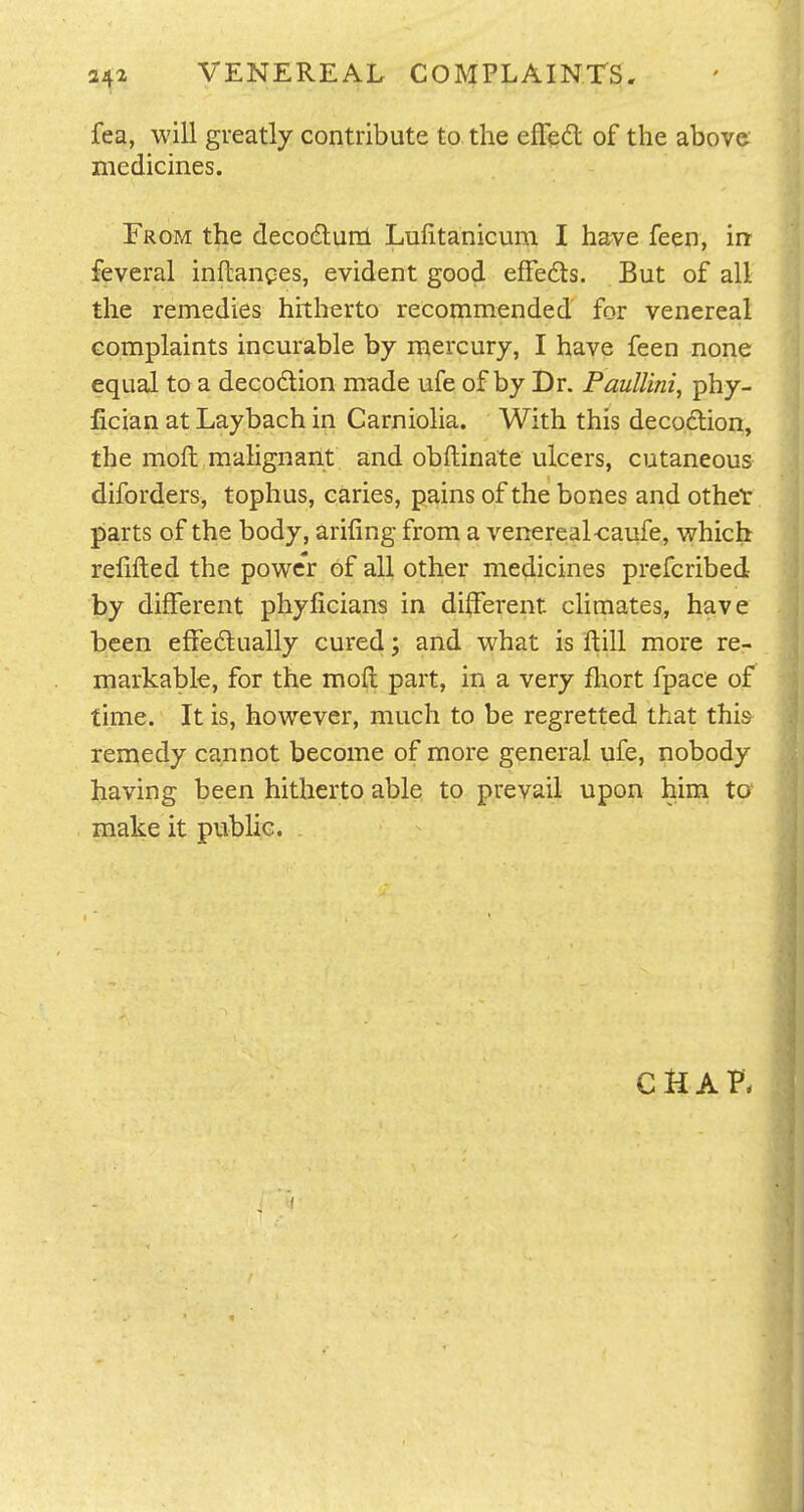 fea, will greatly contribute to the efFedl of the above medicines. From the decodlunl Luiitanicum I have feen, irt feveral inftanpes, evident good effedls. But of all the remedies hitherto recommended for venereal complaints incurable by mercury, I have feen none equal to a decodlion made ufe of by Dr. Paullini, phy- fician at Laybach in Carnioha. With this decoction, the moft malignant and obftinate ulcers, cutaneous diforders, tophus, caries, pains of the bones and othet parts of the body, arifing from a venereal-caufe, which refilled the powc'r of all other medicines prefcribed by different phyficians in different climates, have been effedtually cured; and what is flill more rcr markabk, for the moil part, in a very fliort fpace of time. It is, however, much to be regretted that this- remedy cannot become of more general ufe, nobody having been hitherto able to prevail upon him to' make it public. CHAP.