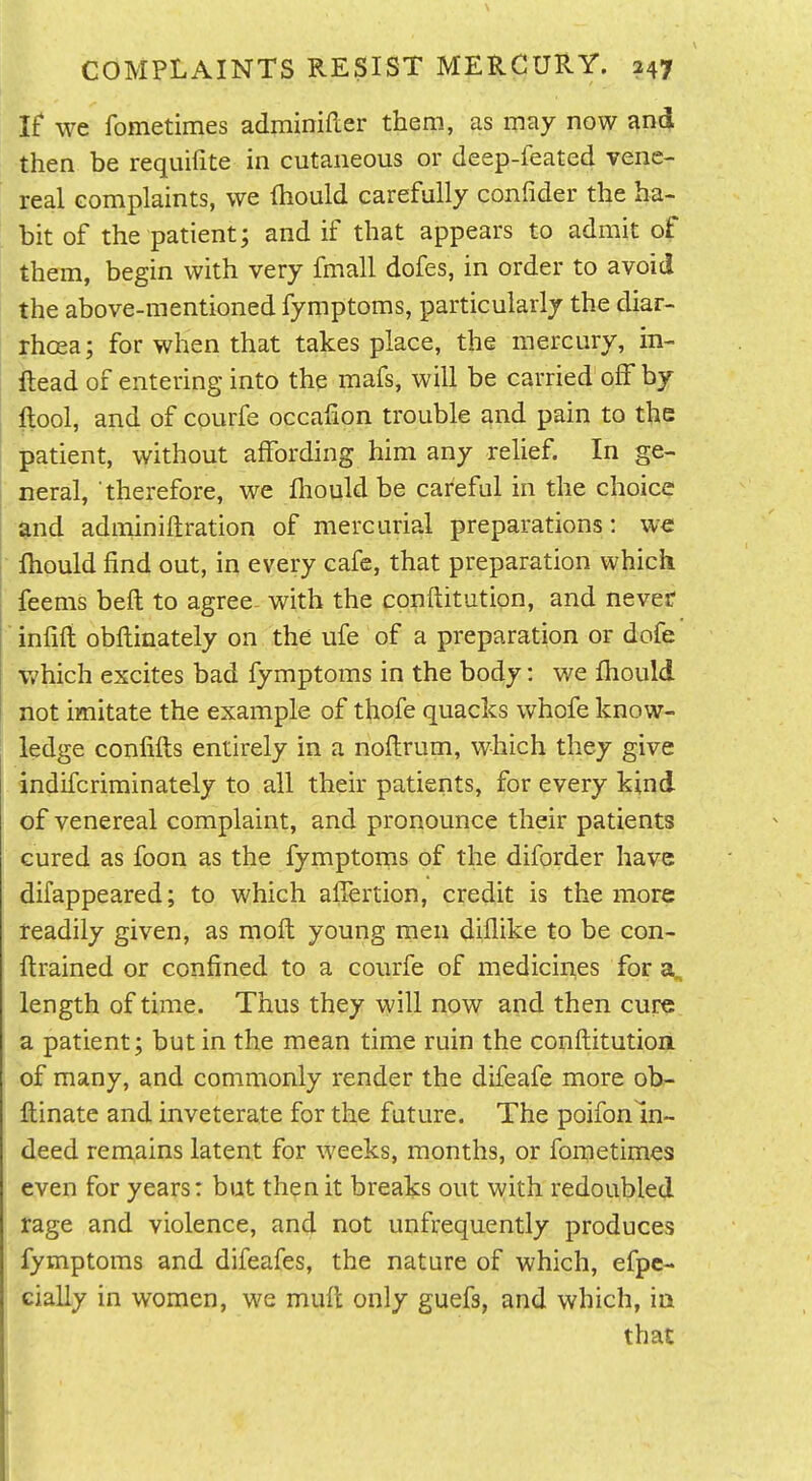 If we fometimes adminifter them, as may now and then be requifite in cutaneous or deep-feated vene- real Gomplaints, we Ihould carefully confider the ha- bit of the patient; and if that appears to admit of them, begin with very fmall dofes, in order to avoid the above-mentioned fymptoms, particularly the diar- rhoea; for when that takes place, the mercury, in- Head of entering into the mafs, will be carried off by ftool, and of courfe occafion trouble and pain to the patient, without affording him any rehef. In ge- neral, therefore, we fliould be careful in the choice $nd adminiftration of mercurial preparations: we fliould find out, in every cafe, that preparation which feems beft to agree^ with the conftitution, and neveir infift obflinately on the ufe of a preparation or dofe v/hich excites bad fymptoms in the body: we fhould not imitate the example of thofe quacks whofe know- ledge confifls entirely in a noflrum, which they give indifcrirainately to all their patients, for every kind of venereal complaint, and pronounce their patients cured as foon as the fymptoins of the diforder have difappeared; to which affertion, credit is the more readily given, as moft young men diflike to be con- ftrained or confined to a courfe of medicines for length of time. Thus they will now and then cure a patient; but in the mean time ruin the conftitution of many, and commonly render the difeafe more ob- ftinate and inveterate for the future. The poifon In- deed remains latent for weeks, months, or fornetimes even for years: but then it breaks out with redoubled rage and violence, and not unfrequently produces fymptoms and difeafes, the nature of which, efpc- cially in women, we mull only guefs, and which, in that
