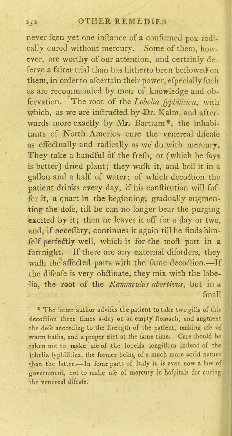 OTHER REMEDIES never fe^en yet one inflance of a confirmed pox radi- cally cured without mercury. Some of them, how- ever, are worthy of our attention, and certainly de- ferve a fairer trial than has hitherto been beflowedfon them, in order to afcertain their power, efpeciallyfuch as are recommended by men of knowledge and ob- fervation. The root of the Lobelia fyphilitica, with' which, as we are intruded by X)r. Kalm, and after- wards more exactly by Mr. Bartiam*, the inhabi- tants of North America cure the venereal difeafe as efFedlually and radically as we do with mercury. They take a handful of the frefli, or (which he fays is better) dried plant; they wafh it, and boil it in a gallon and a half of water; of which decodlion the patient drinks every day, if his conftitution will fuf- fer it, a quart in the beginning, gradually augmen- ting the dofe, till he can no longer bear the purging excited by it; then he leaves it off for a ^ay or two, and, if neceflary, continues it again till he finds him- felf perfedly well, which is for the moft part in a fortnight. If there are any external diforders, they wafh the affected parts with the fame decodlion.—If the difeafe is very obflinate, they mix with the lobe- lia, the root of the Ranunculus abortivus, but in a fmall * The latter author advifes the patient to take twogilli of this decGdlion three times a-day on an empty flomach, and augment the dofe according to the ftrength of the patient, making ufe of warm baths, and a proper diet at the fame time. Care fliould be taken not to make ufe of the lobelia longiflora inftead of the lobelia fyphilitica, the former being of a much more acrid nature tjian the latter.—In fomc parts of Italy it is even now a law of government, not to make ufe of mercury In hofpitals for curirjy the venereal difeafe.