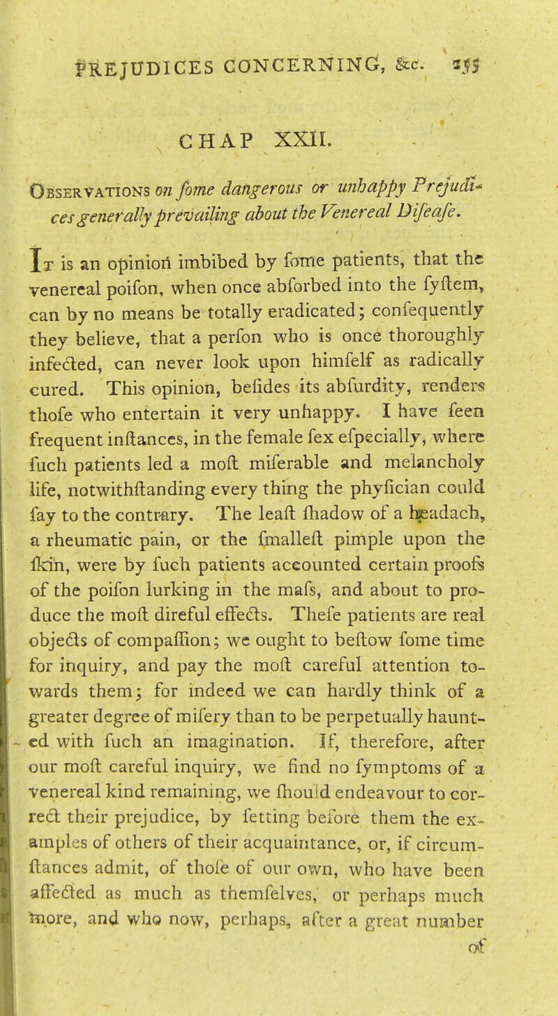PREJUDICES CONCERNING, '25s CHAP XXII. Obser^a.tions o?i fome dangerous or u?ihappy Prejudt ces generally prevailing about the Venereal Difeafe. It is an oJ)iniori imbibed by fome patients, that the venereal poifon, when once abforbed into the fyllem, can by no means be totally eradicated; confequently they believe, that a perfon who is once thoroughly infected, can never look upon himfelf as radically cured. This opinion, befides its abfurdity, renders thofe who entertain it very unhappy. I have feen frequent inftanccs, in the female fex efpecially, where fuch patients led a moft miferable and melancholy life, notwithftanding every thing the phyfician could fay to the contr-ary. The leaft lhadow of a l^adach, a rheumatic pain, or the fmalleft pimple upon the Ikih, were by fuch patients accounted certain prooft of the poifon lurking in the mafs, and about to pro- duce the mod direful effedts. Thefe patients are real objeds of companion; wc ought to bellow fome time for inquiry, and pay the mofh careful attention to- wards them; for indeed we can hardly think of a greater degree of mifery than to be perpetually haunt- ed with fuch an imagination. If, therefore, after our mod careful inquiry, we find no fymptoms of a venereal kind remaining, we fhouid endeavour to cor- red: their prejudice, by fetting before them the ex- amples of others of their acquaintance, or, if circum- ftances admit, of thole of our own, who have been affeded as much as thcmfelves, or perhaps much tnpre, and who now, perhaps, after a great number