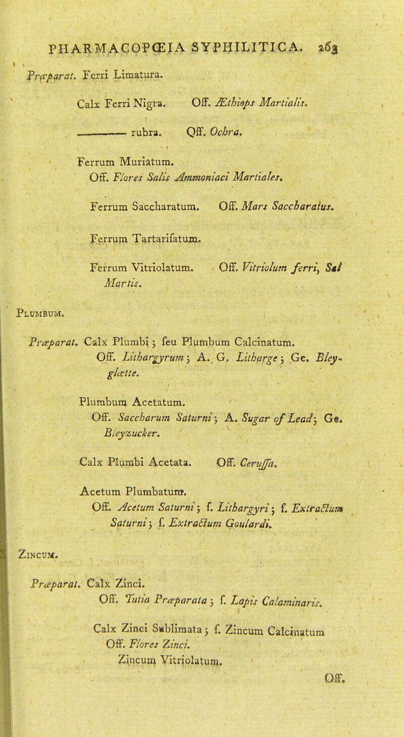 frfparat. Fcrri Limatura. Calx Ferri Nigra. Off. JEthiaps Martialis, ——I rubra. QS, Ochra. Fcrrum Muriatum. Off. Flares Salis Atnmonlaci Marttales. Ferrum Saccliaratum. Off. Mars Saccharatus. Ferrum Tartarifatum. Ferrum Vitriolatum. Off. Vitrialum ferri, S*/ Martis. Plumbum. Praparat, Calx Plumb^ 5 feu Plumbum Calcinatum. Off. Lithargyrum j A.. G. Litharge j Ge. Bley~ glcette. Plurabunt Acetatum. Off, Saccharum Saturni 5 A. Sugar of Lead) Ge. Bieyzucker. ^ Calx Plumbi Acetata. Off. Cerujfa^ Acetum Plumbatunr. Offl Acetum Saturni j f. Litbargyri j f. Extradum Saturni j f. Extra£ium Goulardi, ZlNCUK. Praparat. Calx Zinci. Off. Tutia Preeparata j f. Lapis Calafninaris. Calx Zinci S*bliraata j f. Zincura Calcinatum Off. Floras Zinci. Zincum Yitriolatunj. Off.