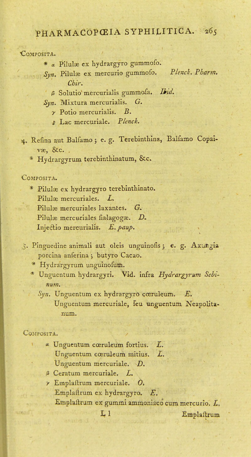 COMPOSITA. ' * a Pilulae cx hydrargyro gumraofo. Syn. Pilulae ex mercurio gummofo. Flenck. Phartn. Cbir. a Solutio' mercurialis gummofa. litif. Syn. Mixtura mercurialis. G. y Potio mercurialis. B. S Lac mercuriale. Plenck. 4. Refina aut Balfamo 5 e. g. Terebinthina, Balfamo Copai- vas, &c. , * Hydrargyrum terebinthinatum, &c. COMPOSITA. * Pilule ex hydrargyro terebinthinato. Pilulae mercuriales. Z. Pilulse mercuriales laxantes. G. Pilulae mercuriales lialagogae. D. Injedlio mercurialis. K. paup. ^ J. Pinguedine animali aut oleis unguinofis j €. g. AxuHgia porclna anferina \ butyro Cacao. * Hydra'rgyruifl. unguinofuth. * Unguentum hydrargyri. Vid. infra Hydrargyrum Sebi- num. Syn. Unguentum ex hydrargyro cceruleum. E. Unguentum mercuriale, feu unguentum JNTeapolita- num. COMPOSITA. / ' <*■ Unguentum coeruleum fortius, L. Unguentum coeruleuHi mitius. L. Unguentum mercuriale. -D. li Ceratum mercuriale. L. y Emplaftrum mercuriale. 0. Emplaftrum ex hydrargyro. K. Emplaftrum ex gummi ajnmoniaco cum mercurio. L. 1 Emplaftrum