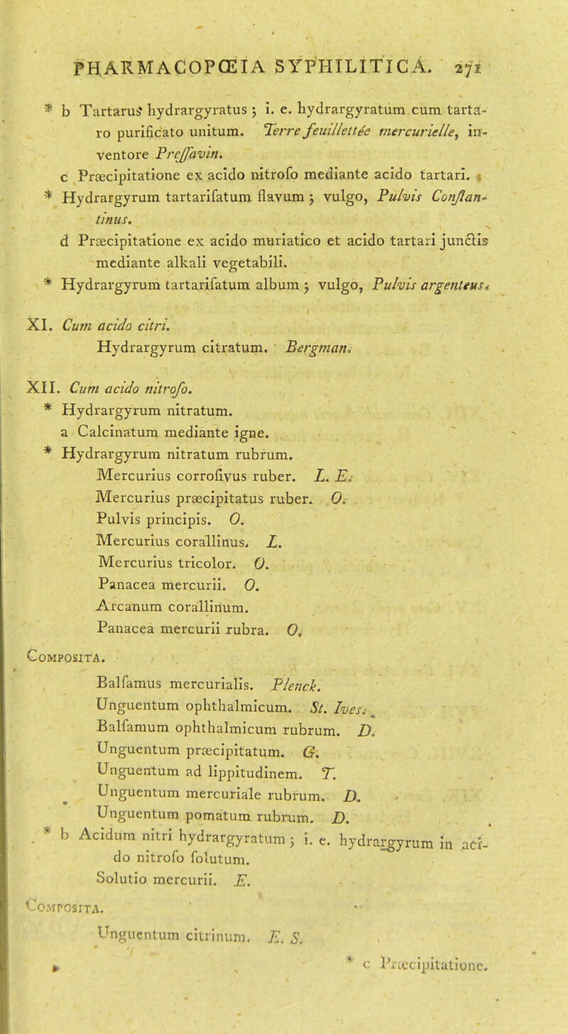* b Tartarub* hydrargyratus ; I. e. hydrargyratum cum tarta- ro purlficato unitura. Terre feuillettee mercurielle^ m- ventore PrcJJavin. c Praicipitatione ex acldo nitrofo mediante acido tartari. t * Hydrargyrum tartarifatum flavum; vulgo, Pulvis Conjlan- tinus. d Prtecipitatione ex acido muriatico et acido tartari junctis mediante alkali vegetabili. * Hydrargyrum tartarifatum album ; vulgo, Pulvis argenttus-s XI. Cum acido citri. Hydrargyrum citratum. Bergman, XII. Cum acido nitrofo. * Hydrargyrum nitratum. a Calcinatum mediante igne. * Hydrargyrum nitratum rubrum. Mercurius corroflvus ruber. Z. Mercurius praecipitatus ruber. 0. Pulvis principis. 0. Mercurius corallinus. Z. Mercurius tricolor. 0. Panacea mercurii. 0. Arcanum corallinum. Panacea mercurii rubra. 0, GoMPOSITA. Balfamus mercurialis. Plench. Unguentum ophthalraicum. St. hesj ^ Balfamum ophthalmicum rubrum. D. Unguentum prjecipitatum. G. Unguerrtum ad lippitudlnem. T. Unguentum raercuriale rubrum. D Unguentum pomatum rubrum, Z>. . * b Acidum nitri hydrargyratum; i. e. hydrargyrum in aci-' do nitrofo foiutum. Solutio mercurii. E. COMPOSITA. Unguentum citrinum, E. S. c Priccipitationc.