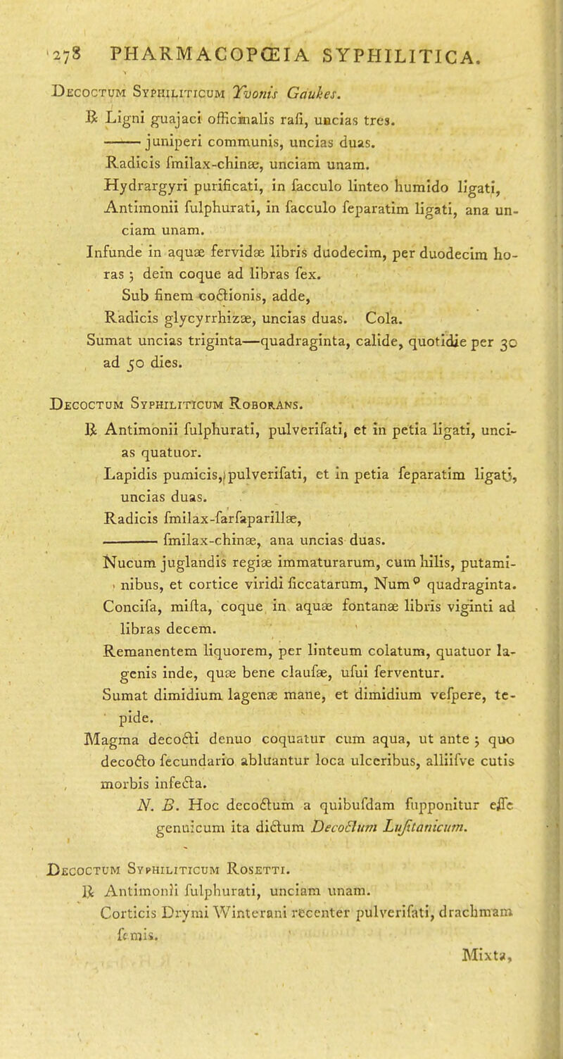 Dkcoctum SYPmLiTicuM Tvonis Gaukes. R Ligni guajaci officinalis rafi, uacias tres. juniperi communis, uncias duas. Radicis fmilax-chinEe, unciam unam. Hydrargyri purificati, in lacculo linteo humldo llgati, Antimonii fulphurati, in facculo feparatim ligati, ana un- ciam unam. Infunde in aquae fervidae libris duodecira, per duodecim ho- ras j dein coque ad libras fex. Sub finem coftionis, adde, Radicis glycyrrhizae, uncias duas. Cola. Sumat uncias triginta—quadraginta, calide, quotidie per 30 ad 50 dies. Decoctum Syphiliticum Roborans. R Antimonii fulphurati, pulverifati, et in petia ligati, unci- as quatuor. Lapidis pumicis,)pulverifati, et In petia feparatim ligaO, uncias duas. Radicis fmilax-farfaparillge, fmilax-chinae, ana uncias duas. Nucum juglandis regiae immaturarum, cum liilis, putami- ^ nibus, et cortice viridi ficcatarum, Num** quadraginta. Concifa, mifla, coque in aquae fontanae libris viginti ad libras decem. Remanentem liquorem, per linteum colatum, quatuor la- genis inde, quae bene claufae, ufui ferventur. Sumat dimidium lagenae mane, et dimidium vefpere, tc- ■ pide. Magma deco6li denuo coquatur cum aqua, ut ante j quo decofto fecundario abluantur loca ulceribus, alliifve cutis morbis infe£i:a. N. B. Hoc decoftum a quibufdam fupponitur effc genuicum ita diftum DecoBum Lujitanicum. Decoctum Syphiliticum Rosetti. R Antimonii fulphurati, unciam unam. Corticis Drymi Winterani recenter pulverifati, drachmam fcmii. Mixta,