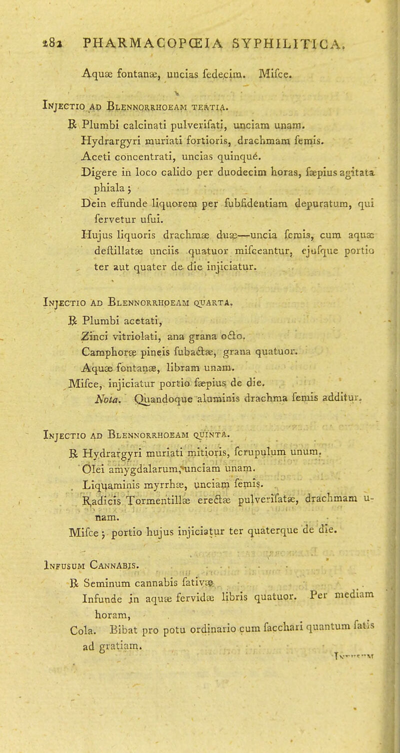 Aquae fontante, unclas fede.ciiu. Mifce. Injectio Ap Blennqrelhoeam tertia. R Plumbi calcinati pulverifati, unciara unam. Hydrargyri muriati fortloris, drachmara femis. Aceti concentrati, unclas quinqu6. Digere in loco calido per duodecim horaa, fcepius agitata phiala j • Dein efFunde llquorem per fubfidentiara depuratum, qui fervetur ufui. Hujus liquoris draclimse dugs—uncia ferois, cum aqua: deftillatae unciis quatuor mifceantur, ejufque portio ter aut quater de die injiciatur. Injectio ad Elennorrhqeam qtjarta. R Plumbi acctati, ZimcJ vitriolati, ana grana o&o. Camphorte pineis fubaftae, grana quatuor. Aquae fontanae, llbram unam. Mifce, injiciatur portio faepius de die, Nota. Quandoque aluminis drachma femis additur. Injectio ad Blennorrhoeam qjjinta. R Hydrargyri muriati mitloris, fcrupulum unum. ■ Olei 'aihygdalarum,'ninciam unam- Liq^aminis myrrhae, unciam femis. R,adicis Tormen'tillae ereaas pulverifatas, drachmam u- nam. Mifce j portio hujus injiciatur ter quaterque de die. Infusum Cannabis. R Seminum cannabis fativua Infunde in aqu« fervidae libris quatuor. Per mediam horam, Cola. Bibat pro potu ordinario cum facchari quantum fatis ad gratiam.