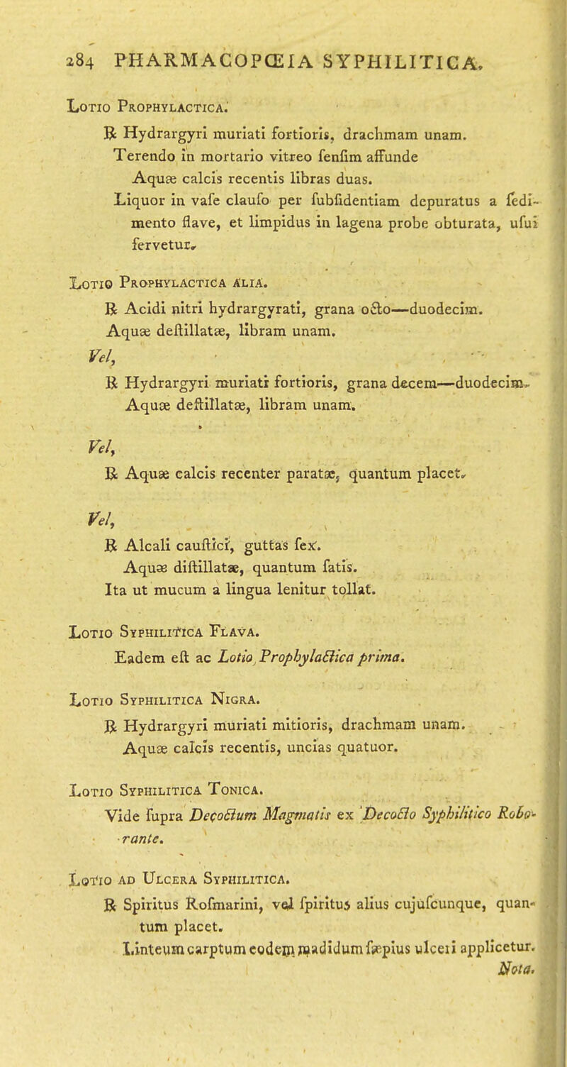 LOTIO PROPHYLACTICA. R Hydrargyri muriati fortiori*, drachmam unam. Terendo in mortario vitreo fenfira afFunde Aquae calcis recentis llbras duas. Liquor in vafe claufo per fubfidentiam dcpuratus a fedi- mento flave, et limpidus in lagena probe obturata, ufui fervetur, LoTio Prophylactica Alia. R Acidi nitri hydrargyrati, grana o£lo—duodeclm. Aqu£e deftillatse, llbram unam. Vel, K Hydrargyri muriati fortioris, grana decern—duodecim, Aquse deftillatse, libram unam. Vel, R Aquae calcis reccnter paratsCj quantum placets Vel, K Alcali caufticf, guttas fex:. Aquae diftillatae, quantum fatis. Ita ut mucum a lingua lenitur tpllat. LoTio Syphili'^ica Flava. Eadem eft ac Lotio^ ProphylaBica prima. LoTio Syphilitica Nigra. R Hydrargyri muriati mitioris, drachmam unam. Aquse calcis recentis, uncias quatuor. LoTio Syphilitica Tonica. Vide fupra De(o£ium Magmatis ex DecoBo Syphilitico Robo- rante, Lotio ad Ulcera Syphilitica. R Spirltus Rofmarini, vei fpirituj alius cujufcunque, quan- turn placet. Linteumcarptumcodeiiipi*(3>JwnifiiEpIus ulceii applicetur.