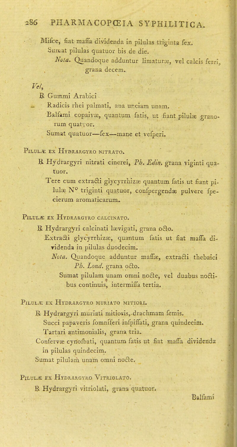 Mifcc, fiat maffa diviclenda in pilulas triginta fex. Sur&at pilulas quatuor bis de die. Nota. Quandoque addiintur limaturie, vel cakis fern*, grana decern. B Gummi Arabici _ Radicis rhei palmati. ana ur.clam unam. Balfami copaivae, quantum fatis, ut fiant pilulas grano- rum quatvor. Sumat quatuor—fex—mane et vefperi. Pilule ex Hydrargyro nitrato. R Hydrargyri nitrati cinerei, Ph. Edin, grana viginti qua- tuor. Tere cum extradli glycyrrhizse quantum fatis ut fiant pi- lulae triginti quatuor, confpergendae pulvere fpe- cierum aromaticarum. PxLUL^ EX Hydrargyro calcinato. K Hydrargyri calcinati laevigati, grana o£lo. ExtraSi glycyrrbizse, quantum fatis ut fiat malTa di- ridcnda in pilulas duodecim. Nota. Quandoque adduntur mafTce, extratli thebaic! Ph. Land, grana o£i:o. Sumat pllulam unam omni nofte, vel duabus nodi- bus continuis, intermilTa tertia. Pilule ex Hydrargyro muriato mitiori. R Hydrargyri murlati niitiovis, drachmam fcmis. Succi papaveris fomnfferi infpiffati, grana quindecini. Tartari antimouialis, grana tria. Confervse cynofbati, quantum fatis ut fiat malfa dividends in pilulas quindecim. Sumat pilulara unam omni nodle. PlLULiE EX Hydrargyro Vitriolato. R Hydrargyti vitriolati, grana quatuor^ Balfami