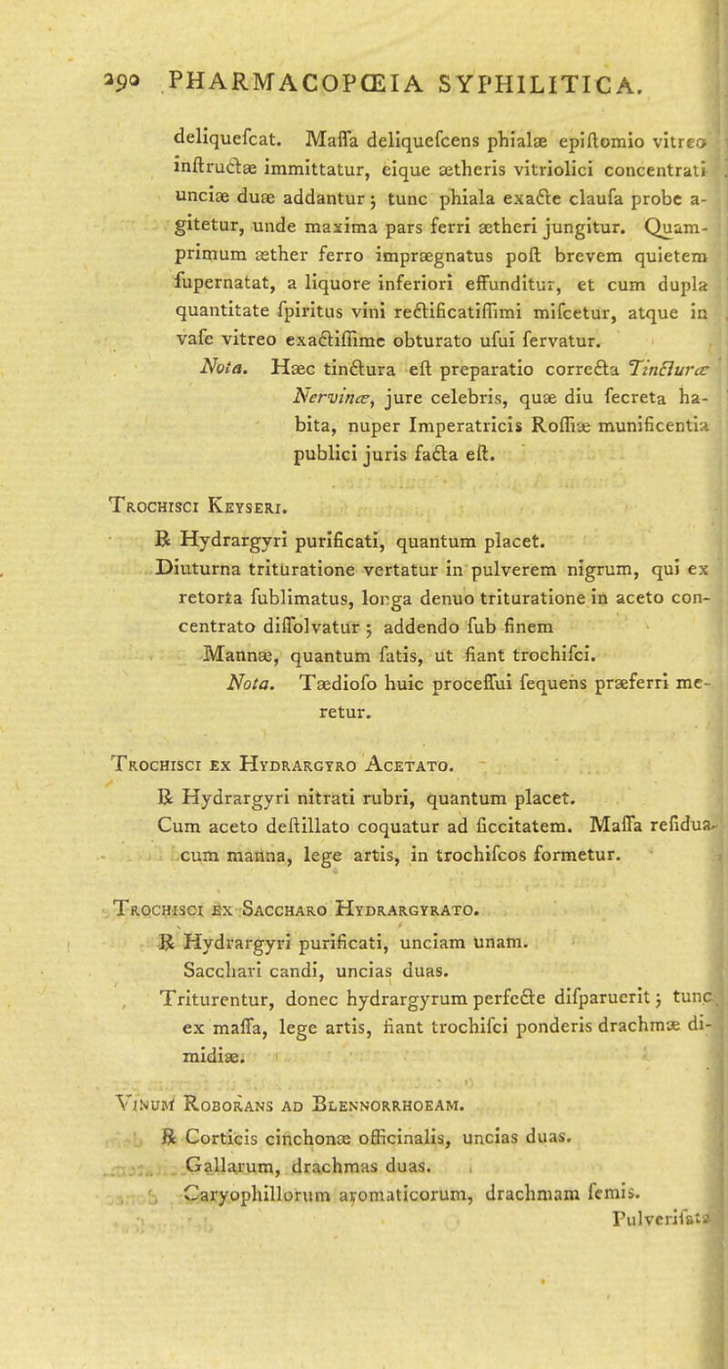 deliquefcat. Maffa deliquefcens phialae epiftomio vitrco mftruftae immittatur, eique tetheris vitriolici concentrati unciae duae addantur 5 tunc phiala exafte claufa probe a- gitetur, unde maxima pars ferri getheri jungitur. Quam- primum aether ferro imprsegnatus poft brevem quietem fupernatat, a liquore inferior! efFundltur, et cum dupla quantitate fpirltus vini reftificatiffimi mifcetur, atque in vafe vitreo exadtiffimc obturato ufui fervatur. Nota. Haec tinftura eft preparatio correfta Tinclurcc Nervince, jure Celebris, quae diu fecreta ba- bita, nuper Imperatricis Roffise munificentia publici juris fafta eft. Trochisci Keyseri. B Hydrargyri purificati, quantum placet. Diuturna trituratione vertatur in pulverem nigrum, qui ex retorta fublimatus, longa denuo trituratione in aceto con- centrato diflblvatur 5 addendo fub finem Mannae, quantum fatis, ut fiant trochifci. Nota. Taediofo huic proceffui fequehs prseferrl mc- retur. Trochisci ex Hydrargyro Acetato. R Hydrargyri nitrati rubri, quantum placet. Cum aceto deftillato coquatur ad ficcitatem. Mafla refidua^ cum mattna, lege artis, in trochifcos formetur. Trochisoi ex -Saccharo Hydrargyrato. -R Hydrargyri purificati, unciam unam. Saccliari candi, uncias duas. Triturentur, donee hydrargyrum perfcfte difparuerit j tunc ex maffa, lege artis, fiant trochifci ponderis drachms di- midiae. ViNUHl RoBORANS AD BlENNORRHOEAM. R Corticis cinchoncB ofiicinalis, uncias duas. Gallarum, drachmas duas. >aryophillorum aromaticorum, drachmam femis. Pulverifata