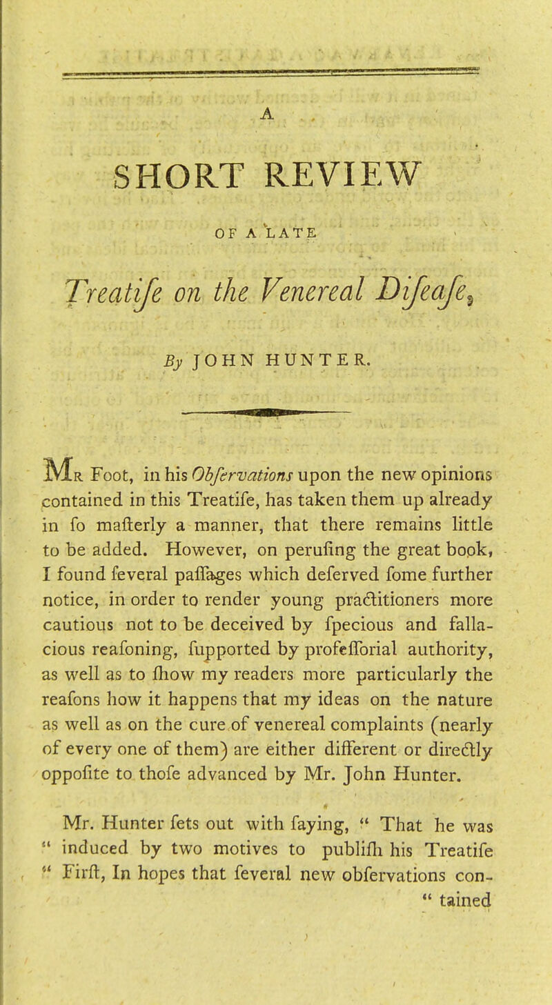 A SHORT REVIEW OF A LAT^ Treatife on the Venereal Dijeafe JOHN HUNTER. !Mr Foot, in his Obfirvations upon the new opinions contained in this Treatife, has taken them up already in fo mafterly a manner, that there remains httle to be added. However, on perufing the great bopk, I found feveral paflages which deferved fome further notice, in order to render young pradlitioners more cautious not to be deceived by fpecious and falla- cious reafoning, fupported by profcfTorial authority, as well as to Ihow my readers more particularly the reafons how it happens that my ideas on the nature as well as on the cure of venereal complaints (nearly of every one of them) are either different or diredlly oppofite to thofe advanced by Mr. John Hunter. Mr. Hunter fets out with faying,  That he was  induced by two motives to publifh his Treatife Firft, In hopes that feveral new obfervations con-  tained