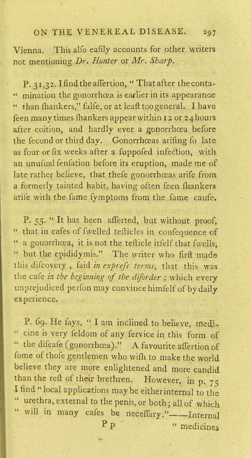 Vienna. This alfo eafily accounts for other writers not mentioning Dr. Hunter or Mr. Sharp. P. 31,32. Ifindtheaffertion,  Thatafter theconta-  mination the gonorrhoea is earlier in its appearance  than fhankers, falfe, or at leaft too general. I have feen many times fhankers appear within 12 or 24 hours after coition, and hardly ever a gonorrhoea before the fecond or third day. Gonorrhoeas ariling fo late as four or fix weeks after a fuppofed infedlion, with an unufualfenfation before its eruption, made me of late rather believe, that thefe gonorrhoeas arife from, a formerly tainted habit, having often feen fhankers arife with the fame fymptoms from the fame caufe. P. 55.  It has been afTerted, but without proof, *' that in cafes of fwelled tellicles in confequence of  a gonorrhosa, it is not the teflicle itfelf that fvvells, but the epididymis. The writer who firft made this difcovery , faid in exprefs terms, that this was the cafe in the beginning of the diforder ; which every unprejudiced perfon may convince himfelf of by daily experience. P. 69. He fays, *' I am inclined to believe, medi-.  cine is very feldom of any fervice in this form of  the difeafe (gonorrhcea). A favourite affertion of fome of thofe gentlemen who wifli to make the world believe they are more enlightened and more candid than the reft of their brethren. However, in p. ^5 I find local applications maybe eitherinternal to the '* urethra, external to the penis, or both; all of which  will in many cafes be neceflTary. Internal ^ P  medicines