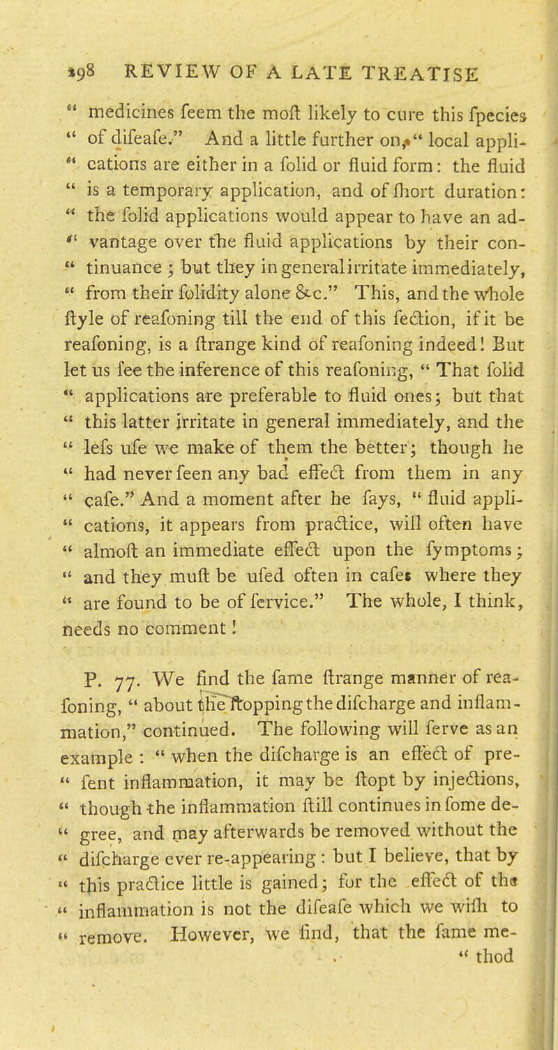  medicines feem the moft likely to cure this fpecies  of difeafe. And a little further on,-* local appli-  cations are either in a folid or fluid form: the fluid  is a temporary application, and of fhort duration:  the folid applications would appear to have an ad-  vantage over tTie fluid applications by their con- ^* tinuance ; but they ingeneralirritate immediately,  from their folidity alone &c, This, and the vk^iole ftyle of rcafoning till the end of this fedion, if it be reafoning, is a ftrange kind of reafoning indeed I But let us fee the inference of this reafoning,  That folid *' applications are preferable to fluid ones; but that  this latter irritate in general immediately, and the  lefs ufe we make of them the better ; though he  had never feen any bad effe£l from them in any  cafe, And a moment after he fays, *' fluid appli-  cations, it appears from pradice, will often have  almoft an immediate effed upon the fymptoms;  and they mufl: be ufed often in cafee where they  are found to be of fcrvice. The whole, I think, needs no comment I P. 77. We find the fame fl:range manner of rea- foning,  about the ftoppingthedifcharge and inflam- mation, continued. The following will ferve as an example :  when the difcharge is an eflecl of pre-  fent inflammation, it may be fl:opt by injedions,  though the inflammation fl;ill continues in fome de-  gree, and may afterwards be removed without the «' difcharge ever re-appearing : but I believe, that by  this pradice little is gained; for the efl^ed of th«  inflammation is not the difeafe which we willi to  remove. However, we find, that the fame me-  thod