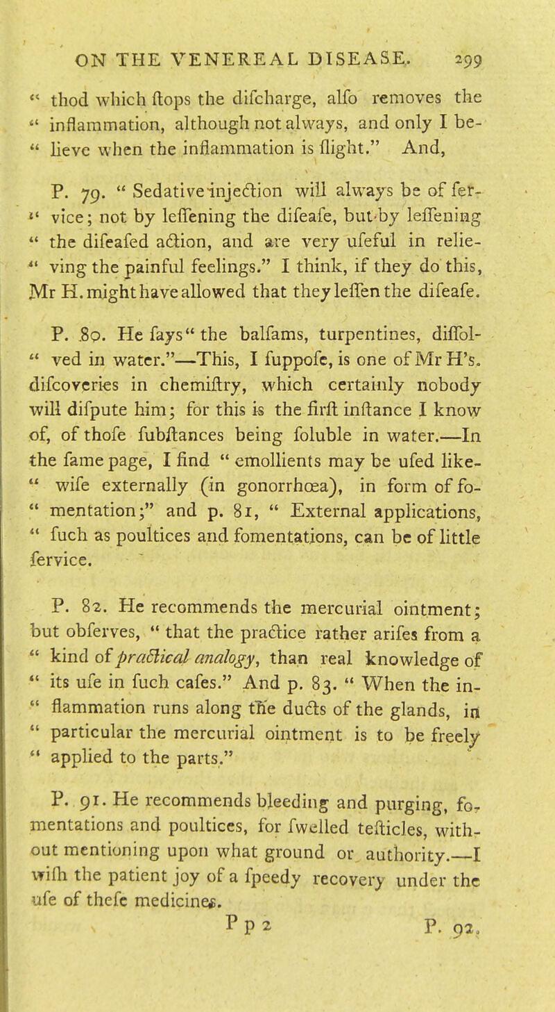 *' thod which flops the difcharge, alfo removes the  inflammation, although not always, and only I be-  hevc when the inflammation is flight. And, P. 79.  Sedativeinjedion will always be of fer- »' vice; not by leflTening the difeafe, but-by leflTening  the difeafed adion, and are very ufeful in relie- *' ving the painful feehngs. I think, if they do this, Mr H. might have allowed that they leffen the difeafe. P. .89. He fays the balfams, turpentines, diflfol-  ved in water.—This, I fuppofc, is one ofMrH's. difcovcries in chemifl:ry, which certainly nobody will difpute him; for this is the firfl: inftance I know of, of thofe fubftances being foluble in water.—In the fame page, I find  emollients may be ufed like-  wife externally (in gonorrhoea), in form of fo- *' mentation; and p. 81,  External applications,  fuch as poultices and fomentations, can be of little fervice. P. 82. He recommends the mercurial ointment; but obferves,  that the pradice rather arifes from a  kind of pradlical analogy, than real knowledge of its ufe in fuch cafes. And p. 83. '* When the in-  flammation runs along the duds of the glands, in *' particular the mercurial ointment is to be freely  applied to the parts. P. 91. He recommends bleeding and purging, for mentations and poultices, for fwelled tefticles, with- out mentioning upon what ground or authority. I wifli the patient joy of a fpeedy recovery under the ufe of thefc medicine*. P P 2 P. 92,