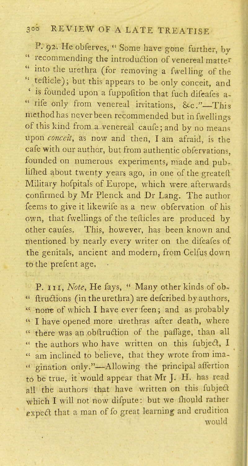 P. 92. He obferves,  Some have gone further, by recommending the introduaion of venereal matter  into the urethra (for removing a fwelhng of the  tefticle); but this appears to be only conceit, and • is founded upon a fuppofition that fuch difeafes a-  rife only from venereal irritations, Sec.—This method has never been recommended but infwellings of this kind fronLU-venereal caufe; and by no means upon conceit, as now and then, I am afraid, is the cafe with our author, but from authentic obfervations, founded on numerous experiments, made and pubr Mied about twenty years ago, in one of the greatefl: Military hofpitals of Europe, which were afterwards confirmed bj Mr Plenck and Dr Lang. The author feems to give it likewife as; a new obfervation of his own, that fwellings of the tefticles are produced by other caufes. This, however, has been known and mentioned by nearly every writer on the difeafes of the genitals, ancient and modern, from Celfu5 down to the prefent age. P. Ill, Note, He fays,  Many other kinds of ob-  ftrudions (in the urethra) are defcribed by authors, none of which I have ever feen; and as probably ^' I have opened more urethras after death, where  there was an obftrudlion of the palfage, than all  the authors who have written on this fubjed, I  am inclined to beheve, that they wrote from ima-  gination only.—Allowing the principal alTertion to be true, it would appear that Mr J. H. has read all the authors that have written on this fubjed which I will not now difpute: but we Ihould rather expedf that a man of fo great learning and erudition would