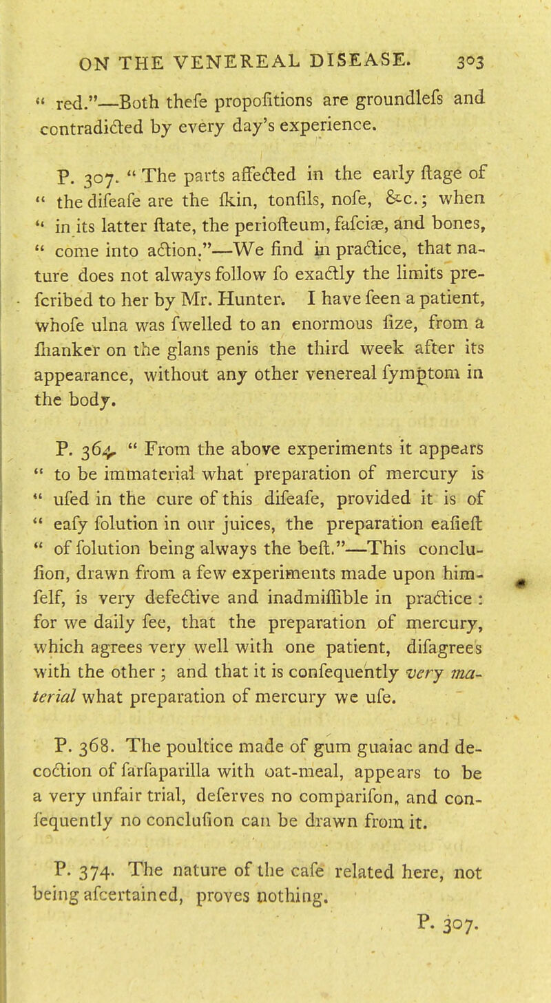 « red.—Both thcfe propofitions are groundlefs and contradided by every day's experience. p. 307.  The parts affedted in the early ftage of  thedifeafe are the Ikin, tonfils, nofe, &c.; when  in its latter ftate, the periofteum, fafciae, and bones,  come into action.—We find in pradlice, that na^ ture does not always follow fo exadtly the limits pre- fcribed to her by Mr. Hunter. I have feen a patient, whofe ulna was fwelled to an enormous fize, from a llianker on the glans penis the third week after its appearance, without any other venereal fymptom in the body. P. 36-^  From the above experiments it appears  to be immaterial what preparation of mercury is  ufed in the cure of this difeafe, provided it is of  eafy folution in our juices, the preparation eafiefl:  of folution being always the beft.—This conclu- fion, drawn from a few experiments made upon him- felf, is very defective and inadmiffible in pradice : for we daily fee, that the preparation of mercury, which agrees very well with one patient, difagrees with the other , and that it is confequehtly very ma- terial what preparation of mercury wc ufe. P. 368. The poultice made of gum guaiac and de- codion of farfaparilla with oat-meal, appears to be a very unfair trial, deferves no comparifon, and con- lequently no conclufion can be drawn from it. P. 374. The nature of the cafe related here, not being afcertained, proves nothing.