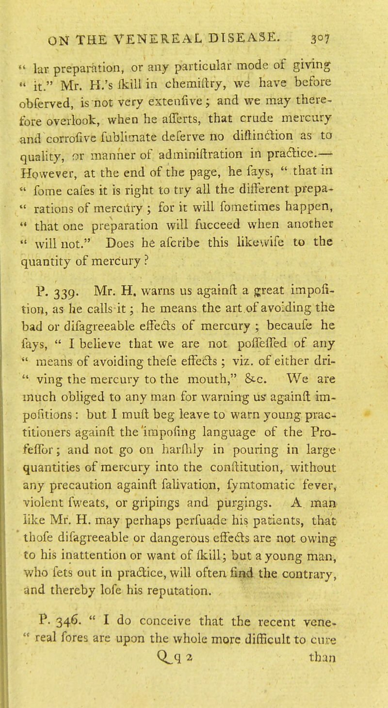  kr preparation, or any particular mode of giving  it. Mr. H.'s ikill in chemiftry, we have before obferved, is not very extenfive; and we may there- fore overlook, when he afferts, that crude mercury and corrofive fubliinate deferve no diftindion as to quality, or manner of adminiftration in pradlice.—- However, at the end of the page, he fays,  that in  fome cafes it is right to try all the different prepa-  rations of mercLtry ; for it will fometimes happen,  that one preparation will fucceed when another  will not, Does he afcribe this like wife to the quantity of mercury ? P. 339. Mr. H. warns us againfl: a g;reat impofi- tion, as he calls it; he means the art .of avoiding the bad or difagreeable effeds of mercury ; becaufe he fays,  I believe that we are not polfeiTed of any  means of avoiding thefe effeds; viz. of either dri-  ving the mercury to the mouth, &c. We are much obliged to any man for warning US' againft im- politions : but I muft beg leave to warn young prac- titioners againft the 'irapofing language of the Pro- felTor; and not go on harllily in pouring in large' quantities of mercury into the conftitution, without any precaution againft falivation, fymtomatic fever, violent fweats, or gripings and purgings. A man like Mr. H. may perhaps perfuade his patients, that thofe difagreeable or dangerous effeds are not owing to his inattention or want of ikill; but a young man, who fets out in pradice, will often find the contrary, and thereby lofe his reputation. P. 346.  I do conceive that the recent vene- '* real fores are upon the whole more difficult to cure Q^q 2 than