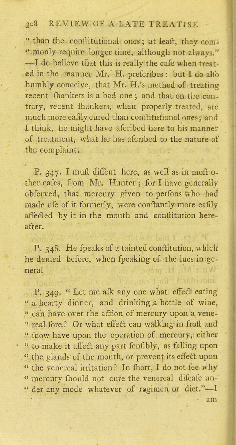 than the conHitutional ones; at lead, they com- 'Vmonly requhe longer time, although not always. —I do believe that this is really the cafe when treat- ed in the manner Mr. H. prefcribes : but I do alfo humbly conceive, that Mr. H.'s method of treating recent ftiankers is a bad one; and that on. the con- trary, recent fhankers, when properly treated, are much more eafily cured than conftitutional ones; and I think, he might have afcribed here to his manner of treatment, what he has afcribed to the nature of the complaint. P. 347. rmuft dilTent here, as well as in moft c- ther cafes, from Mr. Hunter ; for I have generally obferved, that mercury given to perfons who had made ufe of it formerly, were conftantly more eafily afFe6led by it in the mouth and conftitution here- after. P. 348. He fpeaks of a tainted conftitution, w'hich he denied before, when fpeaking of the lues in ge- neral .'^ • .i ,/' P. 349. Let me alk any one what effed eating a hearty dinner, and drinking a bottle of wine, ,cah have over the adion of mercury upon a vene- real fore ? Or what effedl can walking in frofl: and *' fnow have upon the operation of mercury, either to make it afFedt any part fenlibly, as falling upon the glands of the mouth, or prevent its efled upon *' the venereal irritation ? In fhort, 1 do not fee why mercury fhould not cure the venereal difeafe un- *' der any mode whatever of ragimen or diet.—I - am