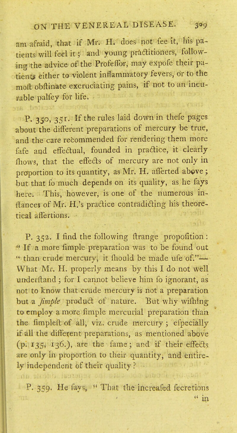 am afraid, that if Mr. H. does not fee it, his pa- tients will feel it; and young praditioners, follow- ing the advice of the ProfelTor, may expofe their pa- tients either to violent inflammatory fevers, or to the moft obftinate excruciating pains, if not to an incu- rable palley for life. p. 350, 351. If the rules laid down in thefe pages about the different preparations of mercury be true, and the care recommended for rendering them more fafe aad effeaual, founded in pradice, it clearly fliows, that the effects of mercury arc not only in proportion to its quantity, as Mr. H. afTerted above; but that fo much depends on its quaUty, as he fays here. This, however, is one of the numerous in- ftances of Mr. H.'s pradice contradiding his theore- tical alTertions. • P. 352. I find the following ftrange propofition : *♦ If a more fimpl-e preparation was to be found out  than crude mercury, it fhould be made ufe of.— What Mr. H. properly means by this I do not well underftand; for i cannot believe him fo ignorant, as not to know that crude mercury is not a preparation but a Jimple produd: of nature. But why wifhing to employ a more fimple mercurial preparation than the fimpleft of all, viz. crude mercury; efpecially if all the different preparations, as mentioned above (p. 135, 136.), arc the fame; and if their effedls are only in proportion to their quantity, and entire- ly independent of their quality ? Ill) P. 359. He fays, *• That the increafed fecretions  in