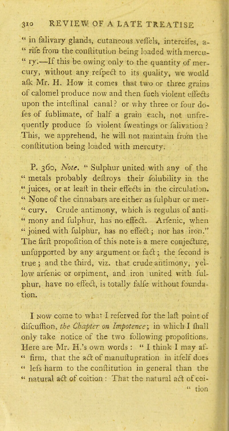  in falivary glands, cutaneows veffels, intercifes, a-  rife from the conftitution being loaded with mercu-  ly.—If this be owing only to the quantity of mer- cury, without any refpedl to its quality, we would afk Mr. H. How it comes that two or three grains of calomel produce now and then fuch violent effects upon the inteftinal canal ? or why three or four do- fes of fublimate, of half a grain each, not unfre- quently produce fo violent fweatings or falivation ? This, we apprehend, he will not maintain from the conftitution being loaded with mercury,. P. 360, Note.  Sulphur united with any of the *' metals probably deftroys their folubiUty in the *' juices, or at leaft in their effedls in the circulation.  None of the cinnabars are either as fulphur or mer-  cury. Crude antimony, which is regulus of anti-  mony and fulphur, has no effed:. Arfenic, when  joined with fulphur, has no effect; nor has iron. The firft propofition of this note is a mere cpnjedture, unfupported by any argument or fad; the fecond is true ; and the third, viz. that crude antimony, yel- low arfenic or orpiment, and iron united with ful- phur, have no effect, is totally falfe without founda- tion. I NOW come to what I referved for the laft point of difcuffion, the Chapter on Impotence, in which I fliall only take notice of the two following propoiitions. Here are Mr. H.'s own words:  I think I may af- *' firm, that the a6t of manuftupration in itfelf docs *' lefs harm to the conftitution in general than the natural ad: of coition : That the natural ad of coi-