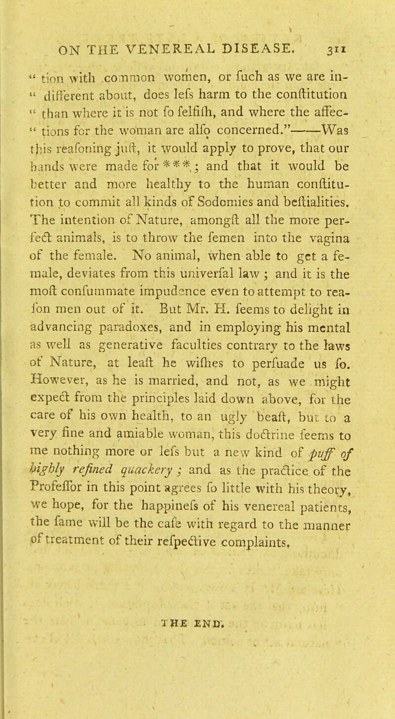 ON THE VENEREAL DISEASE. 311  tion with common women, or fuch as we are in-  different about, does lefs harm to the conftitution  than where it is not fo felfilh, and where the afFec-  tions for the woman are alio concerned. Was this reafoning jnft, it would apply to prove, that our bands were made for***; and that it would be better and more healthy to the human conftitu- tion to commit all kinds of Sodomies and beftialities. The intention of Nature, amongft all the more per- fed: animals, is to throw the femen into the vagina of the female. No animal, when able to get a fe- male, deviates from this univerfal law ; and it is the moft confummate impudence even to attempt to rea- fon men out of it. But Mr. H. feems to delight in advancing paradoxes, and in employing his mental as well as generative faculties contrary to the laws of Nature, at leaft he wifhes to perfuade us fo. However, as he is married, and not, as we might exped from the principles laid down above, for the care of his own health, to an ugly beaft, but to a very fine and amiable woman, this dodrine feems to me nothing more or lefs but a new kind of pvff of highly refined quackery ; and as the pradice of the Profeffor in this point agrees fo little with his theory, we hope, for the happinefs of his venereal patients, the fame will be the cafe with regard to the manner of treatment of their refpedive complaints, THE END.