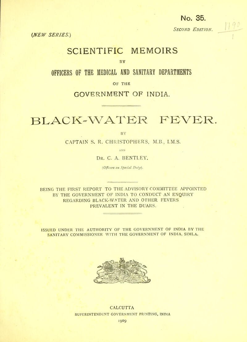 No. 35. Second Edition. {NEW SERIES.) SCIENTIFIC MEMOIRS BY OFFICERS OF THE MEDICAL AND SANITARY DEPARTMENTS OF THE GOVERNMENT OF INDIA. BLACK-WATER FEVER BY CAPTAIN S. R. CHRISTOPHERS, M.B., I.M.S. AND Dr. C. A. BENTLEY. (Officers on Special Duty). BEING THE FIRST REPORT TO THE ADVISORY COMMITTEE APPOINTED BY THE GOVERNMENT OF INDIA TO CONDUCT AN ENQUIRY REGARDING BLACK-WATER AND OTHER FEVERS PREVALENT IN THE DUARS. ISSUED UNDER THE AUTHORITY OF THE GOVERNMENT OF INDIA BY THE SANITARY COMMISSIONER WITH THE GOVERNMENT OF INDIA, SIMLA. CALCUTTA SUPERINTENDENT GOVERNMENT PRINTING, INDIA 1909