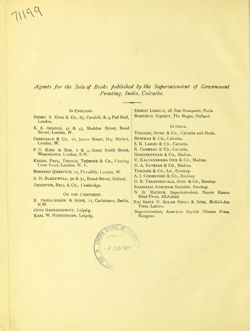 Agents for the Sale of Books published by the Superintendent of Government Printing, India, Calcutta. In England. Henry S. King & Co., 65, Cornhill, & 9, Pall Mall, London. E. A. Arnold, 41 & 43, Maddox Street, Bond Street, London, W. CONSTABLE & Co., 16, James Street, Hay Market, London, W. P. S. KING & Son, 2 & 4, Great Smith Street, Westminster, London, S.W. Kegan, Paul, Trench, TrObner & Co., Charing Cross Road, London, W. C. BERNARD QUARITCH, 15, Piccadilly, London, W. B. H. BLACKWELL, 50 & 51, Broad Street, Oxford. Deighton, Bell & Co., Cambridge. On the Continent. R. Friedlander & Sohn, 11, Carlstrasse, Berlin, N.W. Otto Harrassowitz, Leipzig. Karl W. Hiersemann, Leipzig. ERNEST LEROUX, 28, Rue Bonaparte, Paris. MARTINUS NlJHOFF, The Hague, Holland. In India. Thacker, Spink & Co., Calcutta and Simla. Newman & Co., Calcutta. S. K. Lahiri & Co., Calcutta. R. Cambray & Co., Calcutta. HlGGINBOTHAM & Co., Madras. V. Kalyanarama Iyer & Co., Madras. G. A. NATESAN & CO., Madras. Thacker & Co., Ld., Bombay. A. J. COMBRIDGE & Co., Bombay. D. B. Taraporevala, Sons & Co., Bombay. Radhabai Atmaram Sagoon, Bombay. N. B. MATHUR, Superintendent, Nazair Kanun Hind Press, Allahabad. Rai Sahib M. Gulab Singh & Sons, Mufid-i-Am Press, Lahore. Superintendent, American Baptist Mission Press, Rangoon.