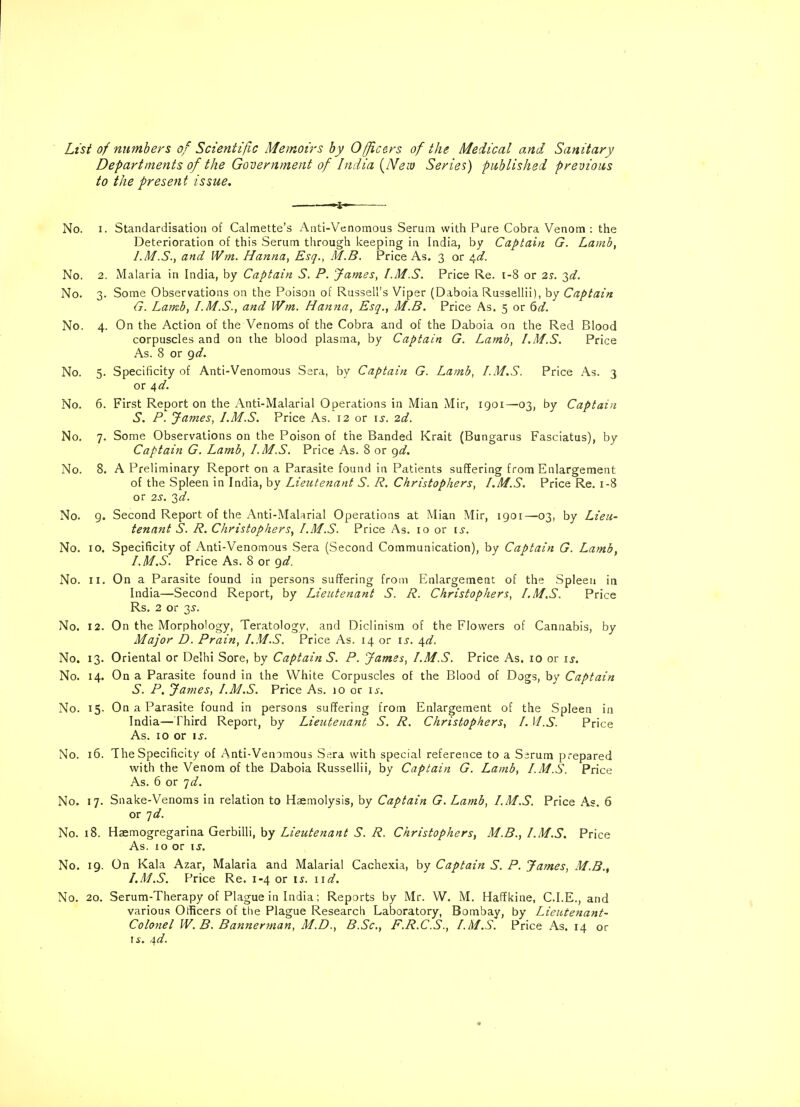 List of numbers of Scientific Memoirs by Officers of the Medical and Sanitary Departments of the Government of India {Nreiv Series) published previous to the present issue. No. i. Standardisation of Calmette's Anti-Venomous Serum with Pure Cobra Venom : the Deterioration of this Serum through keeping in India, by Captain G. Lamb, I.M.S., and IVm. Hanna, Esq., M.B. Price As. 3 or ^d. No. 2. Malaria in India, by Captain S. P. 'James, I.M.S. Price Re. 1-8 or 2s. 2d. No. 3. Some Observations on the Poison of Russell's Viper (Daboia Russellii), by Captain G. Lamb, I. M.S., and Wm. Hanna, Esq., M.B. Price As. 5 or 6d. No. 4. On the Action of the Venoms of the Cobra and of the Daboia on the Red Blood corpuscles and on the blood plasma, by Captain G. Lamb, I.M.S. Price As. 8 or gd. No. 5. Specificity of Anti-Venomous Sera, by Captain G. Lamb, I.M.S. Price As. 3 or 4d. No. 6. First Report on the Anti-Malarial Operations in Mian Mir, 1901— 03, by Captain S. P. James, I.M.S. Price As. 12 or is. 2d. No. 7. Some Observations on the Poison of the Banded Krait (Bungarus Fasciatus), by Captain G. Lamb, I.M.S. Price As. 8 or gd. No. 8. A Preliminary Report on a Parasite found in Patients suffering from Enlargement of the Spleen in India, by Lieutenant S. R. Christophers, I.M.S. Price Re. 1-8 or 2S. 2d. No. g. Second Report of the Anti-Malarial Operations at Mian Mir, 1901—03, by Lieu- tenant S. R. Christophers, I.M.S. Price As. 10 or is. No. 10. Specificity of Anti-Venomous Sera (Second Communication), by Captain G. Lamb, I. M.S. Price As. 8 or gd. No. II. On a Parasite found in persons suffering from Enlargement of the Spleen in India—Second Report, by Lieutenant S. R. Christophers, I.M.S. Price Rs. 2 or 3^. No. 12. On the Morphology, Teratology, and Diclinism of the Flowers of Cannabis, by Major D. Prain, I.M.S. Price As. 14 or is. \d. No. 13. Oriental or Delhi Sore, by Captain S. P. James, I.M.S. Price As. 10 or is. No. 14. On a Parasite found in the White Corpuscles of the Blood of Dogs, by Captain S. P. James, I.M.S. Price As. 10 or is. No. 15. On a Parasite found in persons suffering from Enlargement of the Spleen in India—Third Report, by Lieutenant S. R. Christophers, I. U.S. Price As. 10 or is. No. 16. The Specificity of Anti-Venomous Sera with special reference to a Serum prepared with the Venom of the Daboia Russellii, by Captain G. Lamb, I. M.S. Price As. 6 or id. No. 17. Snake-Venoms in relation to Haemolysis, by Captain G. Lamb, I.M.S. Price As. 6 or id. No. 18. Hsemogregarina Gerbilli, by Lieutenant S. R. Christophers, M.B., I.M.S. Price As. 10 or is. No. 19. On Kala Azar, Malaria and Malarial Cachexia, by Captain S. P. James, M.B., I.M.S. Price Re. 1-4 or is. 11 d. No. 20. Serum-Therapy of Plague in India; Reports by Mr. W. M. Haffkine, C.I.E., and various Officers of the Plague Research Laboratory, Bombay, by Lieutenant- Colonel W. B. Bannerman, M.D., B.Sc., F.R.C.S., I.M.S. Price As. 14 or is. 4d.