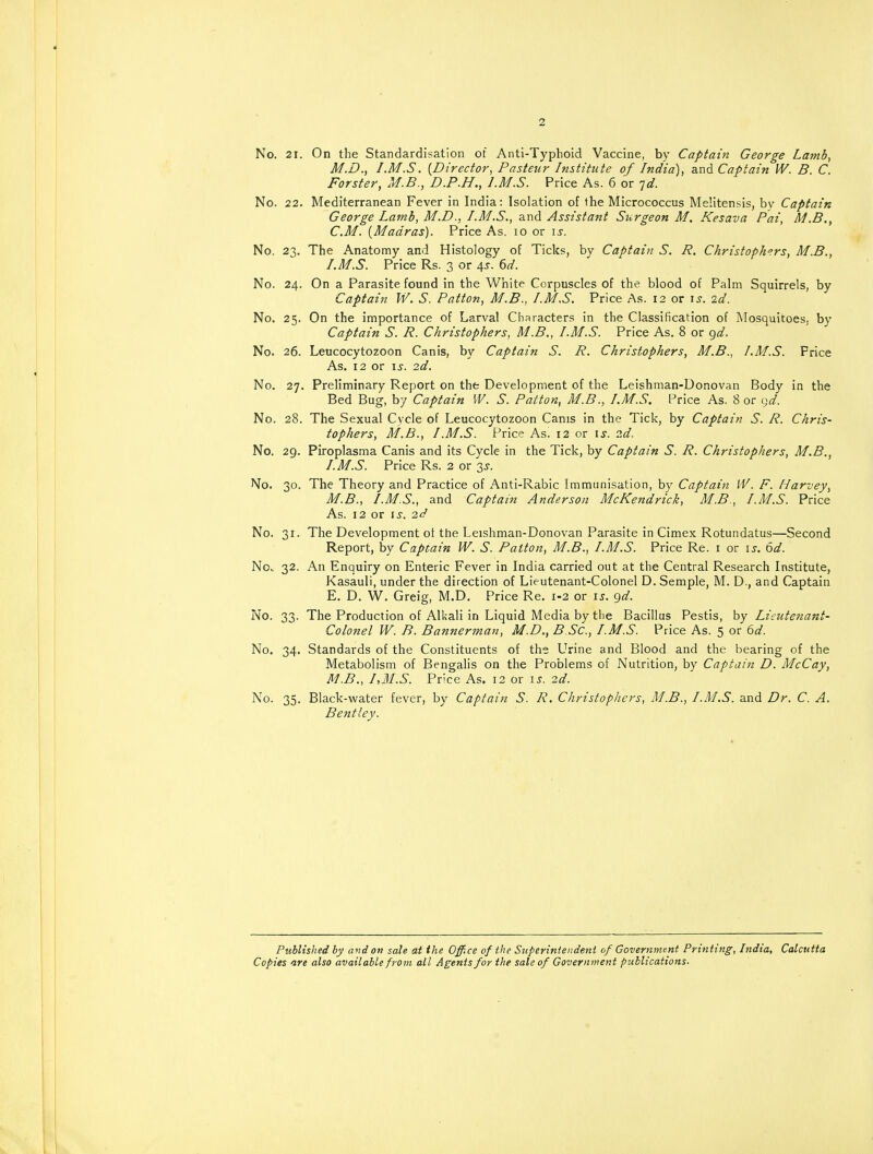 2 No. 21. On the Standardisation of Anti-Typhoid Vaccine, by Captain George Lamb, M.D., /.M.S. (Director, Pasteur Institute of India), and Captain IV. B. C. Forster, M.B., D.P.H., I.M.S. Price As. 6 or jd. No. 22. Mediterranean Fever in India: Isolation of the Micrococcus Melitensis, by Captain George Lamb, M.D., I.M.S., and Assistant Surgeon M, Kesava Pai, M.B., CM. (Madras). Price As. io or is. No. 23. The Anatomy and Histology of Ticks, by Captain S. R. Christophers, M.B., I.M.S. Price Rs. 3 or 4s. 6d. No. 24. On a Parasite found in the White Corpuscles of the blood of Palm Squirrels, by Captain W. S. Patton, M.B., I.M.S. Price As. 12 or is. 2d. No. 25. On the importance of Larval Characters in the Classification of Mosquitoes, by Captain S. R. Christophers, M.B., I.M.S. Price As. 8 or gd. No. 26. Leucocytozoon Canis, by Captain S. R. Christophers, M.B., I.M.S. Frice As. 12 or is. 2d. No. 27. Preliminary Report on the Development of the Leishman-Donovan Body in the Bed Bug, by Captain W. S. Patton, M.B., I.M.S. Price As. 8 or gd. No. 28. The Sexual Cycle of Leucocytozoon Cams in the Tick, by Captain S. R. Chris- tophers, M.B., I.M.S. Price As. 12 or is. 2d. No. 29. Piroplasma Canis and its Cycle in the Tick, by Captain S. R. Christophers, M.B., I. M.S. Price Rs. 2 or 3^. No. 30. The Theory and Practice of Anti-Rabic Immunisation, by Captain W. F. Harvey, M.B., I.M.S., and Captain Anderson McKendrick, M.B., I.M.S. Price As. 12 or is. 2d No. 31. The Development ot the Leishman-Donovan Parasite in Cimex Rotundatus—Second Report, by Captain W. S. Patton, M.B., I.M.S. Price Re. 1 or is. 6d. No. 32. An Enquiry on Enteric Fever in India carried out at the Central Research Institute, Kasauli, under the direction of Lieutenant-Colonel D. Semple, M. D., and Captain E. D. W. Greig, M.D. Price Re. 1-2 or is. gd. No. 33. The Production of Alkali in Liquid Media by the Bacillus Pestis, by Lieutenant- Colonel W. B. Bannerman, M.D., B SC, I.M.S. Price As. 5 or 6d. No. 34. Standards of the Constituents of the Urine and Blood and the bearing of the Metabolism of Bengalis on the Problems of Nutrition, by Captain D. McCay, M.B., I,M.S. Price As. 12 or is. 2d. No. 35. Black-water fever, by Captain S. R. Christophers, M.B., I.M.S. and Dr. C. A. Bentley. Published by and on sale at the Office of the Superintendent of Government Printing, India, Calcutta Copies are also available from all Agents for the sale of Government publications.