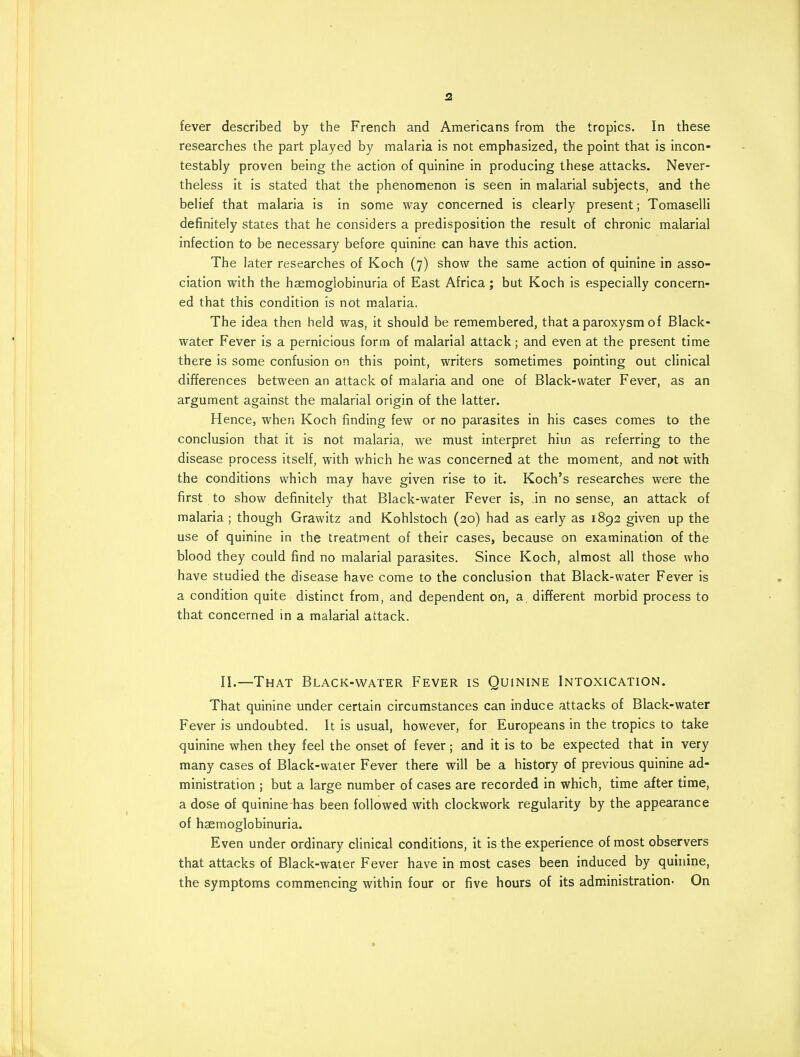 fever described by the French and Americans from the tropics. In these researches the part played by malaria is not emphasized, the point that is incon- testably proven being the action of quinine in producing these attacks. Never- theless it is stated that the phenomenon is seen in malarial subjects, and the belief that malaria is in some way concerned is clearly present; Tomaselli definitely states that he considers a predisposition the result of chronic malarial infection to be necessary before quinine can have this action. The later researches of Koch (7) show the same action of quinine in asso- ciation with the haemoglobinuria of East Africa ; but Koch is especially concern- ed that this condition is not malaria. The idea then held was, it should be remembered, that a paroxysm of Black- water Fever is a pernicious form of malarial attack; and even at the present time there is some confusion on this point, writers sometimes pointing out clinical differences between an attack of malaria and one of Black-water Fever, as an argument against the malarial origin of the latter. Hence, when Koch finding few or no parasites in his cases comes to the conclusion that it is not malaria, we must interpret him as referring to the disease process itself, with which he was concerned at the moment, and not with the conditions which may have given rise to it. Koch's researches were the first to show definitely that Black-water Fever is, in no sense, an attack of malaria ; though Grawitz and Kohlstoch (20) had as early as 1892 given up the use of quinine in the treatment of their cases, because on examination of the blood they could find no malarial parasites. Since Koch, almost all those who have studied the disease have come to the conclusion that Black-water Fever is a condition quite distinct from, and dependent on, a different morbid process to that concerned in a malarial attack. II.—That Black-water Fever is Quinine Intoxication. That quinine under certain circumstances can induce attacks of Black-water Fever is undoubted. It is usual, however, for Europeans in the tropics to take quinine when they feel the onset of fever; and it is to be expected that in very many cases of Black-water Fever there will be a history of previous quinine ad- ministration ; but a large number of cases are recorded in which, time after time, a dose of quinine has been followed with clockwork regularity by the appearance of haemoglobinuria. Even under ordinary clinical conditions, it is the experience of most observers that attacks of Black-water Fever have in most cases been induced by quinine, the symptoms commencing within four or five hours of its administration- On