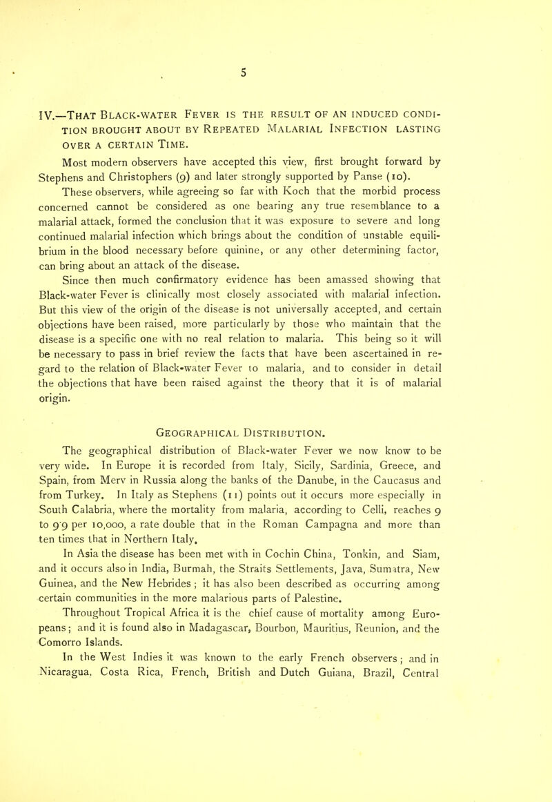 IV.—That Black-water Fever is the result of an induced condi- tion BROUGHT ABOUT BY REPEATED MALARIAL INFECTION LASTING OVER A CERTAIN TlME. Most modern observers have accepted this view, first brought forward by Stephens and Christophers (9) and later strongly supported by Panse (10). These observers, while agreeing so far with Koch that the morbid process concerned cannot be considered as one bearing any true resemblance to a malarial attack, formed the conclusion that it was exposure to severe and long continued malarial infection which brings about the condition of unstable equili- brium in the blood necessary before quinine, or any other determining factor, can bring about an attack of the disease. Since then much confirmatory evidence has been amassed showing that Black-water Fever is clinically most closely associated with malarial infection. But this view of the origin of the disease is not universally accepted, and certain objections have been raised, more particularly by those who maintain that the disease is a specific one with no real relation to malaria. This being so it will be necessary to pass in brief review the facts that have been ascertained in re- gard to the relation of Black-water Fever to malaria, and to consider in detail the objections that have been raised against the theory that it is of malarial origin. Geographical Distribution. The geographical distribution of Black-water Fever we now know to be very wide. In Europe it is recorded from Italy, Sicily, Sardinia, Greece, and Spain, from Merv in Russia along the banks of the Danube, in the Caucasus and from Turkey. In Italy as Stephens (11) points out it occurs more especially in South Calabria, where the mortality from malaria, according to Celli, reaches 9 to 9'9 per 10,000, a rate double that in the Roman Campagna and more than ten times that in Northern Italy, In Asia the disease has been met with in Cochin China, Tonkin, and Siam, and it occurs also in India, Burmah, the Straits Settlements, Java, Sumatra, New Guinea, and the New Hebrides ; it has also been described as occurring among certain communities in the more malarious parts of Palestine. Throughout Tropical Africa it is the chief cause of mortality among Euro- peans ; and it is found also in Madagascar, Bourbon, Mauritius, Reunion, and the Comorro Islands. In the West Indies it was known to the early French observers ; and in Nicaragua, Costa Rica, French, British and Dutch Guiana, Brazil, Central