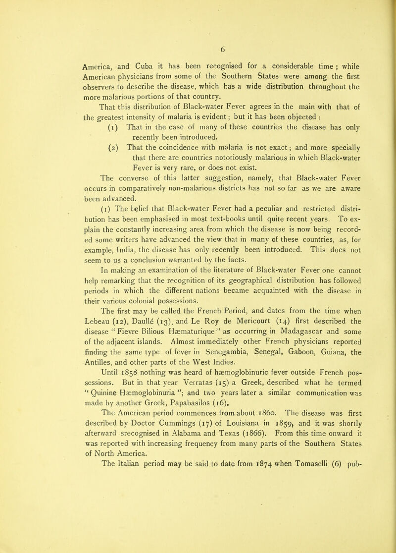 America, and Cuba it has been recognised for a considerable time ; while American physicians from some of the Southern States were among the first observers to describe the disease, which has a wide distribution throughout the more malarious portions of that country. That this distribution of Black-water Fever agrees in the main with that of the greatest intensity of malaria is evident; but it has been objected : (1) That in the case of many of these countries the disease has only recently been introduced. (2) That the coincidence with malaria is not exact; and more specially that there are countries notoriously malarious in which Black-water Fever is very rare, or does not exist. The converse of this latter suggestion, namely, that Black-water Fever occurs in comparatively non-malarious districts has not so far as we are aware been advanced. (1) The belief that Black-water Fever had a peculiar and restricted distri- bution has been emphasised in most text-books until quite recent years. To ex^ plain the constantly increasing area from which the disease is now being record- ed some writers have advanced the view that in many of these countries, as, for example, India, the disease has only recently been introduced. This does not seem to us a conclusion warranted by the facts. In making an examination of the literature of Black-water Fever one cannot help remarking that the recognition of its geographical distribution has followed periods in which the different nations became acquainted with the disease in their various colonial possessions. The first may be called the French Period, and dates from the time when Lebeau (12), Daulle (13), and Le Roy de Mericourt (14) first described the disease  Fievre Bilious Haematurique as occurring in Madagascar and some of the adjacent islands. Almost immediately other French physicians reported finding the same type of fever in Senegambia, Senegal, Gaboon, Guiana, the Antilles, and other parts of the West Indies. Until 1858 nothing was heard of haemoglobinuric fever outside French pos- sessions. But in that year Verratas (15) a Greek, described what he termed  Quinine Hemoglobinuria ; and two years later a similar communication was made by another Greek, Papabasilos (16). The American period commences from about i860. The disease was first described by Doctor Cummings (17) of Louisiana in 1859, and it was shortly afterward srecognised in Alabama and Texas (1866). From this time onward it was reported with increasing frequency from many parts of the Southern States of North America. The Italian period may be said to date from 1874 when Tomaselli (6) pub-