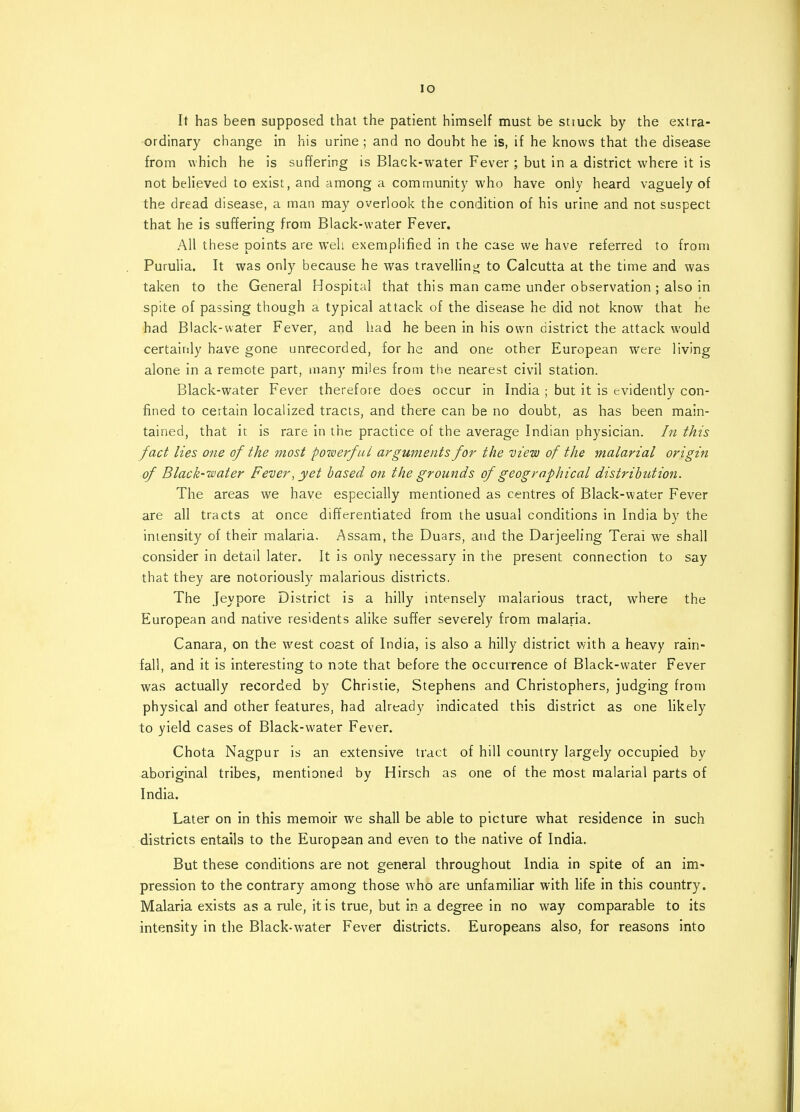 IO It has been supposed that the patient himself must be stmck by the extra- ordinary change in his urine ; and no doubt he is, if he knows that the disease from which he is suffering is Black-water Fever; but in a district where it is not believed to exist, and among a community who have only heard vaguely of the dread disease, a man may overlook the condition of his urine and not suspect that he is suffering from Black-water Fever. All these points are well exemplified in the case we have referred to from Purulia. It was only because he was travelling to Calcutta at the time and was taken to the General Hospital that this man came under observation ; also in spite of passing though a typical attack of the disease he did not know that he had Black-water Fever, and had he been in his own district the attack would certainly have gone unrecorded, for he and one other European were living alone in a remote part, many miles from the nearest civil station. Black-water Fever therefore does occur in India ; but it is evidently con- fined to certain localized tracts, and there can be no doubt, as has been main- tained, that it is rare in the practice of the average Indian physician. In this fact lies one of the most powerful arguments for the view of the malarial origin of Black-water Fever, yet based on the grounds of geographical distribution. The areas we have especially mentioned as centres of Black-water Fever are all tracts at once differentiated from the usual conditions in India by the intensity of their malaria. Assam, the Duars, and the Darjeeling Terai we shall consider in detail later. It is only necessary in the present connection to say that they are notoriously malarious districts. The Jeypore District is a hilly intensely malarious tract, where the European and native residents alike suffer severely from malaria. Canara, on the west coast of India, is also a hilly district with a heavy rain- fall, and it is interesting to note that before the occurrence of Black-water Fever was actually recorded by Christie, Stephens and Christophers, judging from physical and other features, had already indicated this district as one likely to yield cases of Black-water Fever. Chota Nagpur is an extensive tract of hill country largely occupied by aboriginal tribes, mentioned by Hirsch as one of the most malarial parts of India. Later on in this memoir we shall be able to picture what residence in such districts entails to the European and even to the native of India. But these conditions are not general throughout India in spite of an im- pression to the contrary among those who are unfamiliar with life in this country. Malaria exists as a rule, it is true, but in a degree in no way comparable to its intensity in the Black-water Fever districts. Europeans also, for reasons into