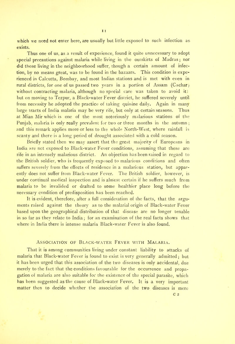 which we need not enter here, are usually but little exposed to such infection as exists. Thus one of us, as a result of experience, found it quite unnecessary to adopt special precautions against malaria while living in the outskirts of Madras; nor did those living in the neighbourhood suffer, though a certain amount of infec- tion, by no means great, was to be found in the bazaars. This condition is expe- rienced in Calcutta, Bombay, and most Indian stations and is met with even in rural districts, for one of us passed two years in a portion of Assam (Cacharj without contracting malaria, although no special care was taken to avoid it; but on moving to Tezpur, a Black-water Fever district, he suffered severely until from necessity he adopted the practice of taking quinine daily. Again in many large tracts of India malaria may be very rife, but only at certain seasons. Thus at Mian Mir which is one of the most notoriously malarious stations of the Punjab, malaria is only really prevalent for two or three months in the autumn ; and this remark applies more or less to the whole North-West, where rainfall is scanty and there is a long period of drought associated with a cold season. Briefly stated then we may assert that the great majority of Europeans in India are not exposed to Black-water Fever conditions, assuming that these are rife in an intensely malarious district. An objection has been raised in regard to the British soldier, who is frequently exposed to malarious conditions and often suffers severely from the effects of residence in a malarious station, but appar- ently does not suffer from Black-water Fever. The British soldier, however, is under continual medical inspection and is almost certain if he suffers much from malaria to be invalided or drafted to some healthier place long before the necessary condition of predisposition has been reached. It is evident, therefore, after a full consideration of the facts, that the argu- ments raised against the theory as to the malarial origin of Black-water Fever based upon the geographical distribution of that disease are no longer tenable in so far as thev relate to India: for an examination of the real facts shows that where in India there is intense malaria Black-water Fever is also found. Association of Black-water Fever with Malaria. That it is among communities living under constant liability to attacks of malaria that Black-water Fever is found to exist is very generally admitted; but it has been urged that this association of the two diseases is only accidental, due merely to the fact that the conditions favourable for the occurrence and propa- gation of malaria are also suitable for the existence of the special parasite, which has been suggested as the cause of Black-water Fever. It is a very important matter then to decide whether the association of the two diseases is mere