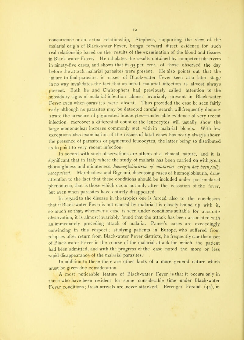 concurrence or an actual relationship, Stephens, supporting the view of the malarial origin of Black-water Fever, brings forward direct evidence for such real relationship based on the results of the examination of the blood and tissues in Black-water Fever. He tabulates the results obtained by competent observers in ninety-five cases, and shows that in 95 per cent, of those observed the day before the attack malarial parasites were present. He also points out that the failure to find parasites in cases of Black-water Fever seen at a later stage in no way invalidates the fact that an initial malarial infection is almost always present. Both he and Christophers had previously called attention to the subsidiary signs of malarial infection almost invariably present in Black-water Fever even when parasites were absent. Thus provided the case be seen fairly early although no parasites may be detected careful search will frequently demon- strate the presence of pigmented leucocytes—undeniable evidence of very recent infection : moreover a differential count of the leucocytes will usually show the large mononuclear increase commonly met with in malarial bloods. With few exceptions also examination of the tissues of fatal cases has nearly always shown the presence of parasites or pigmented leucocytes, the latter being so distributed as to point to very recent infection. In accord with such observations are others of a clinical nature, and it is significant that in Italy where the study of malaria has been carried on with great thoroughness and minuteness, hemoglobinuria of malarial origin has been fully recognised. Marchiafava and Bignami, discussing cases of haemoglobinuria, draw attention to the fact that these conditions should be included under post-malarial phenomena, that is those which occur not only after the cessation of the fever, but even when parasites have entirely disappeared. In regard to the disease in the tropics one is forced also to the conclusion that if Black-water Fever is not caused by malaria it is closely bound up with it, so much so that, whenever a case is seen under conditions suitable for accurate observation, it is almost invariably found that the attack has been associated with an immediately preceding attack of malaria. Panse's cases are exceedingly convincing in this respect; studying patients in Europe, who suffered from relapses after return from Black-water Fever districts, he frequently saw the onset of Black-water Fever in the course of the malarial attack for which the patient had been admitted, and with the progress of the case noted the more or less rapid disappearance of the mahiial parasites. In addition to these there are other facts of a more general nature which must be given due consideration. A most noticeable feature of Black-water Fever is that it occurs only in those who have been resident for some considerable time under Black-water Fever conditions ; fresh arrivals are never attacked. Berenger Feraud (44), in