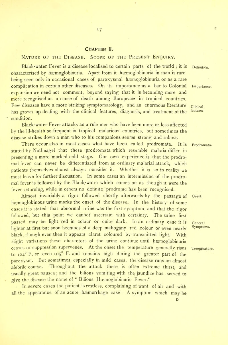 CHAPTER II. Nature of the Disease. Scope of the Present Enquiry. Black-water Fever is a disease localised to certain parts of the world ; it is characterised by haemoglobinuria. Apart from it haemoglobinuria in man is rare being seen only in occasional cases of paroxysmal haemoglobinuria or as a rare complication in certain other diseases. On its importance as a bar to Colonial expansion we need not comment, beyond saying that it is becoming more and more recognised as a cause of death among Europeans in tropical countries. Few diseases have a more striking symptomatology, and an enormous literature has grown up dealing with the clinical features, diagnosis, and treatment of the condition. Black-water Fever attacks as a rule men who have been more cr less affected by the ill-health so frequent in tropical malarious countries, but sometimes the disease strikes down a man who to his companions seems strong and robust. There occur also in most cases what have been called prodromata. It is stated by Nothnagel that these prodromata which resemble malaria differ in presenting a more marked cold stage. Our own experience is that the prodro« mal fever can never be differentiated from an ordinary malarial attack, which patients themselves almost always consider it. Whether it is so in reality we must leave for further discussion. In some cases an intermission of the prodro- mal fever is followed by the Black-water which comes on as though it were the fever returning, while in others no definite prodrome has been recognised. Almost invariably a rigor followed shortly afterwards by the passage of hsemoglobinous urine marks the onset of the disease. In the history of some cases it is stated that abnormal urine was the first symptom, and that the rigor followed, but this point we cannot ascertain with certainty. The urine first passed may be light red in colour or quite dark. In an ordinary case it is lighter at first but soon becomes of a deep mahogany red colour or even nearly black, though even then it appears claret coloured by transmitted light. With slight variations these characters of the urine continue until haemoglobinuria ceases or suppression supervenes. At the onset the temperature generally rises to 504° F. or even 105° F. and remains high during the greater part of the paroxysm. But sometimes, especially in mild cases, the aisease runs an almost afebrile course. Throughout the attack there is often extreme thirst, and usually great nausea; and the bilious vomiting with the jaundice has served to give the disease the name of  Bilious Haemoglobinuric Fever. In severe cases the patient is restless, complaining of want of air and with all the appearance of an acute haemorrhage case A symptom which may be Definition. Importance. Clinical features. Prodromata. Onset. General Symptoms. Temperature.
